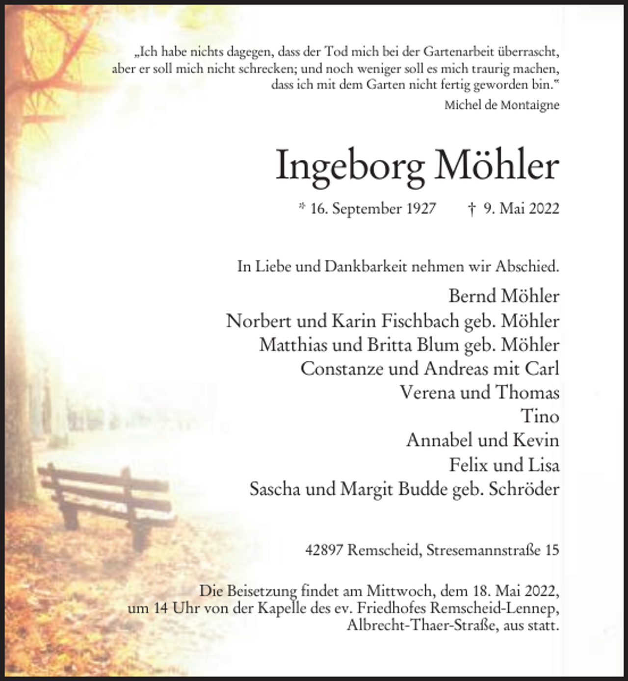 <p>„Ich habe nichts dagegen, dass der Tod mich bei der Gartenarbeit überrascht,<br />aber er soll mich nicht schrecken; und noch weniger soll es mich traurig machen,<br />dass ich mit dem Garten nicht fertig geworden bin.“<br />Michel de Montaigne</p><p>Ingeborg Möhler<br />* 16. September 1927</p><p>† 9. Mai 2022</p><p>In Liebe und Dankbarkeit nehmen wir Abschied.</p><p>Bernd Möhler<br />Norbert und Karin Fischbach geb. Möhler<br />Matthias und Britta Blum geb. Möhler<br />Constanze und Andreas mit Carl<br />Verena und Thomas<br />Tino<br />Annabel und Kevin<br />Felix und Lisa<br />Sascha und Margit Budde geb. Schröder<br />42897 Remscheid, Stresemannstraße 15<br />Die Beisetzung findet am Mittwoch, dem 18. Mai 2022,<br />um 14 Uhr von der Kapelle des ev. Friedhofes Remscheid-Lennep,<br />Albrecht-Thaer-Straße, aus statt.</p>