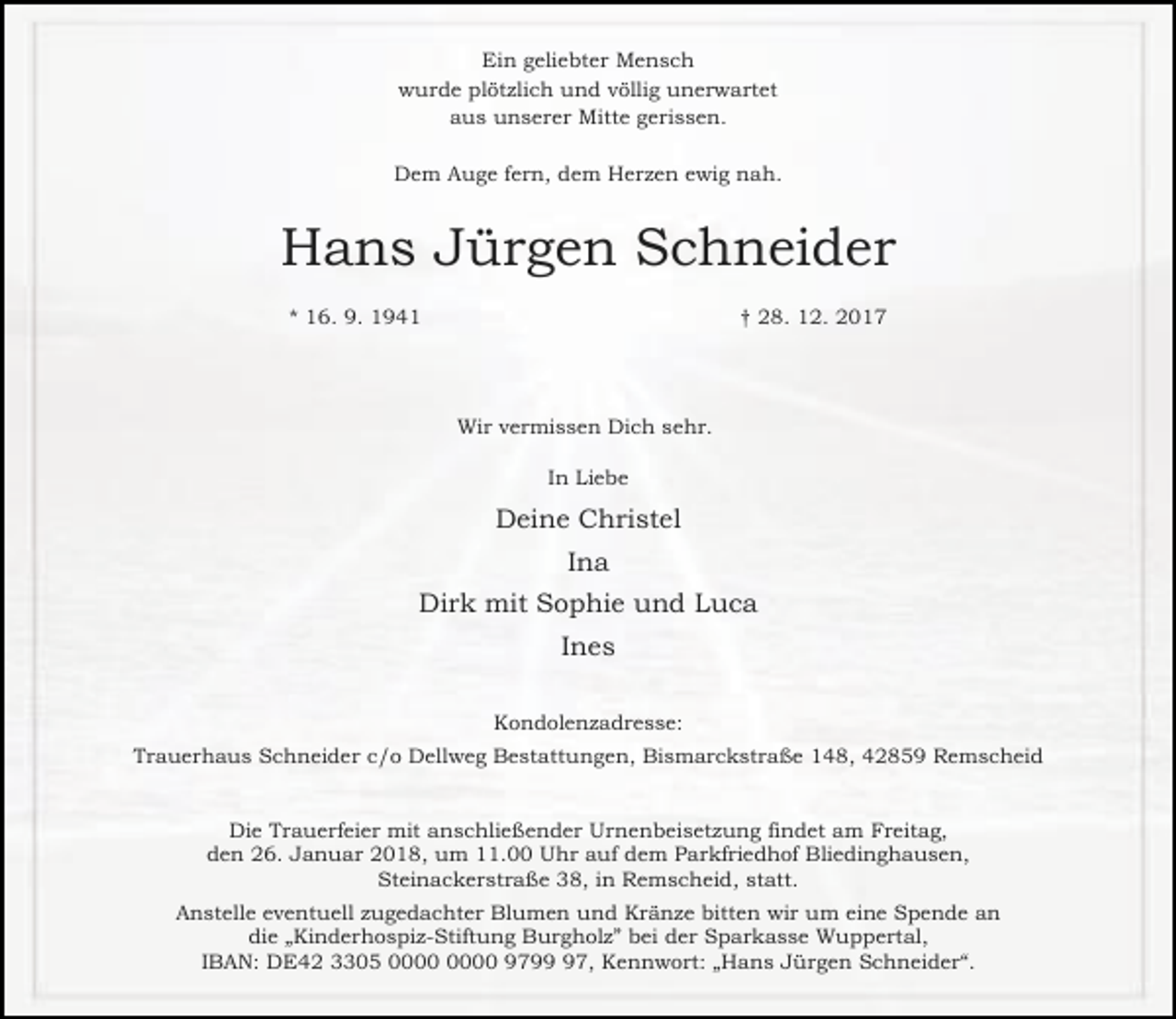 <p>Ein geliebter Mensch<br />wurde plötzlich und völlig unerwartet<br />aus unserer Mitte gerissen.<br />Dem Auge fern, dem Herzen ewig nah.</p><p>Hans Jürgen Schneider<br />* 16. 9. 1941</p><p>† 28. 12. 2017</p><p>Wir vermissen Dich sehr.<br />In Liebe</p><p>Deine Christel<br />Ina<br />Dirk mit Sophie und Luca<br />Ines<br />Kondolenzadresse:<br />Trauerhaus Schneider c/o Dellweg Bestattungen, Bismarckstraße 148, 42859 Remscheid<br />Die Trauerfeier mit anschließender Urnenbeisetzung findet am Freitag,<br />den 26. Januar 2018, um 11.00 Uhr auf dem Parkfriedhof Bliedinghausen,<br />Steinackerstraße 38, in Remscheid, statt.<br />Anstelle eventuell zugedachter Blumen und Kränze bitten wir um eine Spende an<br />die „Kinderhospiz-Stiftung Burgholz” bei der Sparkasse Wuppertal,<br />IBAN: DE42 3305 9797, Kennwort: „Hans Jürgen Schneider“.</p>