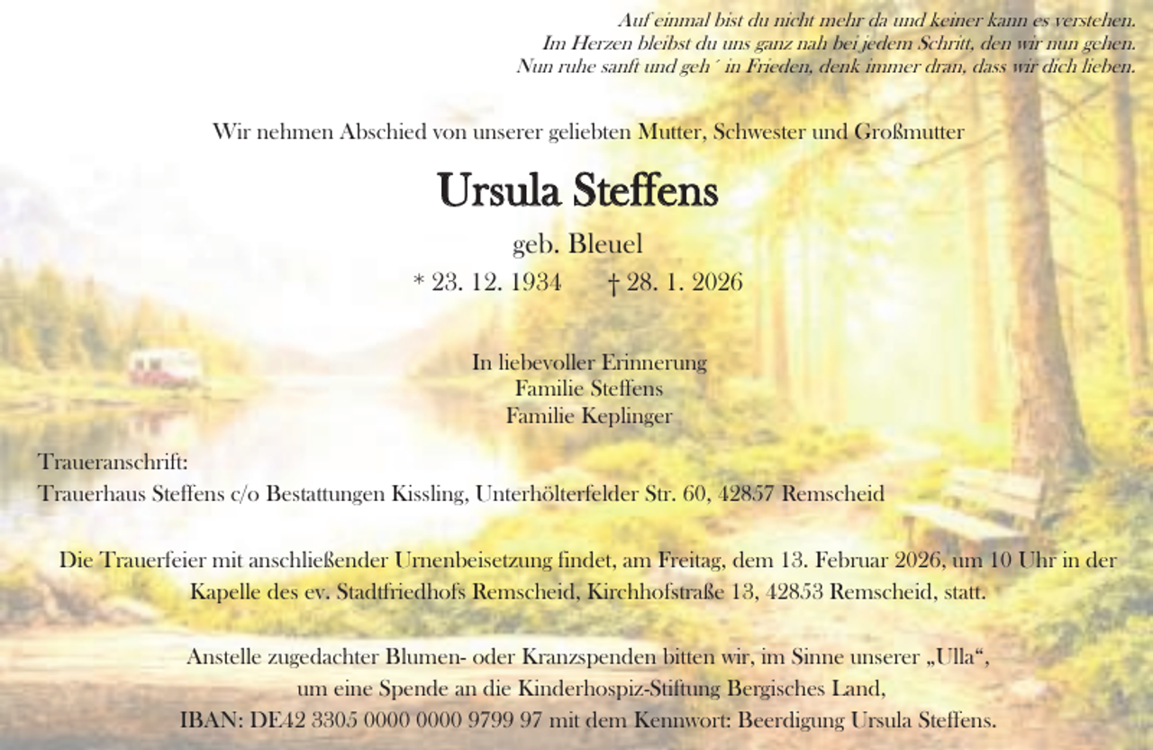 <p>Auf einmal bist du nicht mehr da und keiner kann es verstehen.<br />Im Herzen bleibst du uns ganz nah bei jedem Schritt, den wir nun gehen.<br />Nun ruhe sanft und geh´ in Frieden, denk immer dran, dass wir dich lieben.</p><p>Wir nehmen Abschied von unserer geliebten Mutter, Schwester und Großmutter</p><p>Ursula Steffens<br />geb. Bleuel<br />* 23. 12. 1934</p><p>† 28. 1. 2026</p><p>In liebevoller Erinnerung<br />Familie Steffens<br />Familie Keplinger<br />Traueranschrift:<br />Trauerhaus Steffens c/o Bestattungen Kissling, Unterhölterfelder Str. 60, 42857 Remscheid<br />Die Trauerfeier mit anschließender Urnenbeisetzung findet, am Freitag, dem 13. Februar 2026, um 10 Uhr in der<br />Kapelle des ev. Stadtfriedhofs Remscheid, Kirchhofstraße 13, 42853 Remscheid, statt.<br />Anstelle zugedachter Blumen- oder Kranzspenden bitten wir, im Sinne unserer „Ulla“,<br />um eine Spende an die Kinderhospiz-Stiftung Bergisches Land,<br />IBAN: DE42 3305 9797 mit dem Kennwort: Beerdigung Ursula Steffens.</p>