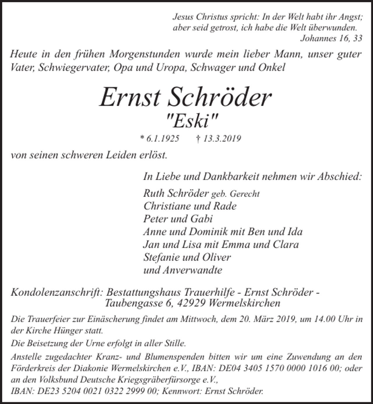 <p>Jesus Christus spricht: In der Welt habt ihr Angst;<br />aber seid getrost, ich habe die Welt überwunden.<br />Johannes 16, 33</p><p>Heute in den frühen Morgenstunden wurde mein lieber Mann, unser guter<br />Vater, Schwiegervater, Opa und Uropa, Schwager und Onkel</p><p>Ernst Schröder<br />"Eski"</p><p>* 6.1.1925</p><p>† 13.3.2019</p><p>von seinen schweren Leiden erlöst.<br />In Liebe und Dankbarkeit nehmen wir Abschied:<br />Ruth Schröder geb. Gerecht<br />Christiane und Rade<br />Peter und Gabi<br />Anne und Dominik mit Ben und Ida<br />Jan und Lisa mit Emma und Clara<br />Stefanie und Oliver<br />und Anverwandte</p><p>Kondolenzanschrift: Bestattungshaus Trauerhilfe - Ernst Schröder Taubengasse 6, 42929 Wermelskirchen<br />Die Trauerfeier zur Einäscherung findet am Mittwoch, dem 20. März 2019, um 14.00 Uhr in<br />der Kirche Hünger statt.<br />Die Beisetzung der Urne erfolgt in aller Stille.<br />Anstelle zugedachter Kranz- und Blumenspenden bitten wir um eine Zuwendung an den<br />Förderkreis der Diakonie Wermelskirchen e.V., IBAN: DE04 3405 157000 1016 00; oder<br />an den Volksbund Deutsche Kriegsgräberfürsorge e.V.,<br />IBAN: DE23 5204 0021 032999 00; Kennwort: Ernst Schröder.</p>