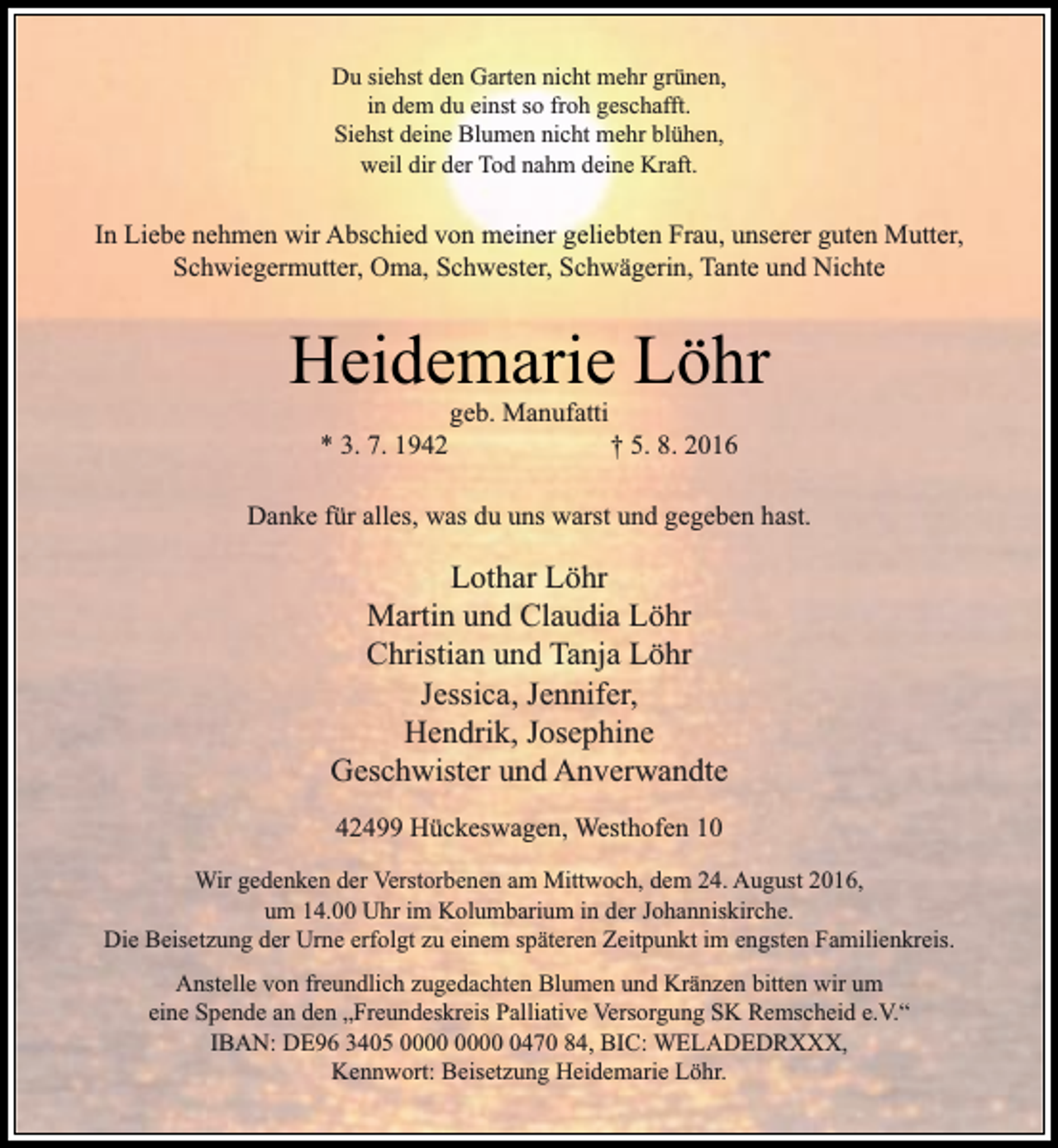 <p>Du siehst den Garten nicht mehr grünen,<br />in dem du einst so froh geschafft.<br />Siehst deine Blumen nicht mehr blühen,<br />weil dir der Tod nahm deine Kraft.</p><p>In Liebe nehmen wir Abschied von meiner geliebten Frau, unserer guten Mutter,<br />Schwiegermutter, Oma, Schwester, Schwägerin, Tante und Nichte</p><p>Heidemarie Löhr<br />* 3. 7. 1942</p><p>geb. Manufatti</p><p>† 5. 8. 2016</p><p>Danke für alles, was du uns warst und gegeben hast.</p><p>Lothar Löhr<br />Martin und Claudia Löhr<br />Christian und Tanja Löhr<br />Jessica, Jennifer,<br />Hendrik, Josephine<br />Geschwister und Anverwandte<br />42499 Hückeswagen, Westhofen 10<br />Wir gedenken der Verstorbenen am Mittwoch, dem 24. August 2016,<br />um 14.00 Uhr im Kolumbarium in der Johanniskirche.<br />Die Beisetzung der Urne erfolgt zu einem späteren Zeitpunkt im engsten Familienkreis.<br />Anstelle von freundlich zugedachten Blumen und Kränzen bitten wir um<br />eine Spende an den „Freundeskreis Palliative Versorgung SK Remscheid e.V.“<br />IBAN: DE96 3405 0470 84, BIC: WELADEDRXXX,<br />Kennwort: Beisetzung Heidemarie Löhr.</p>