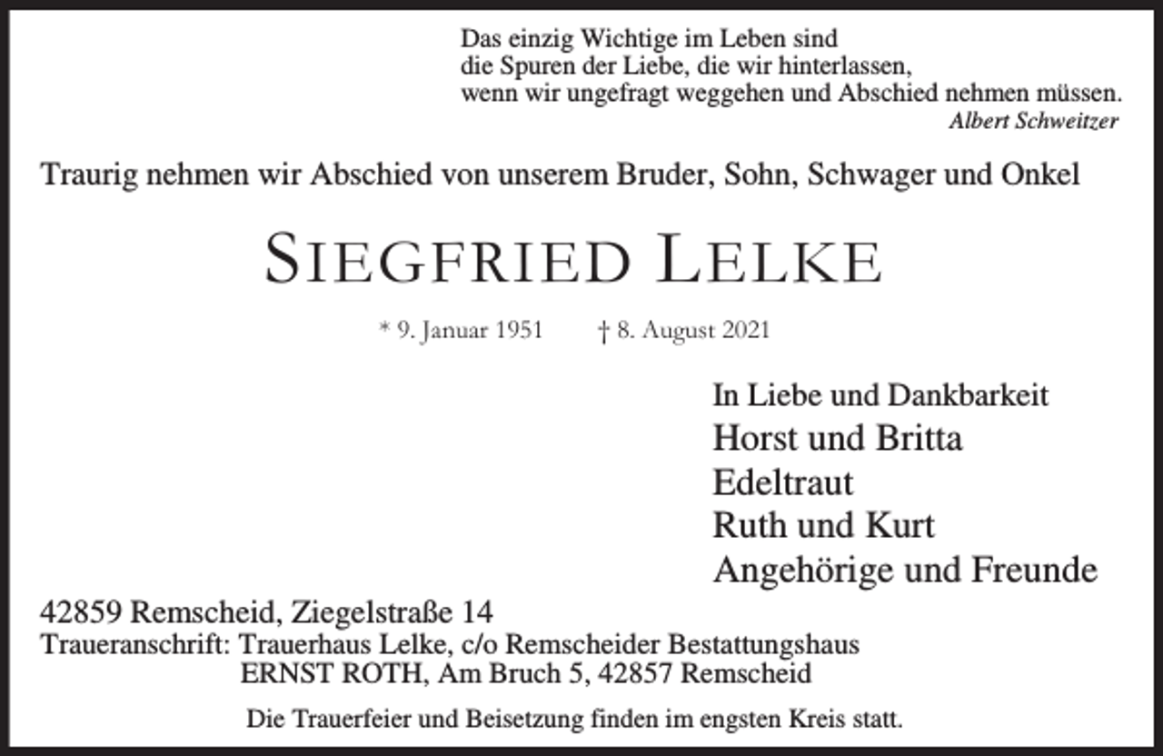 <p>Das einzig Wichtige im Leben sind<br />die Spuren der Liebe, die wir hinterlassen,<br />wenn wir ungefragt weggehen und Abschied nehmen müssen.<br />Albert Schweitzer</p><p>Traurig nehmen wir Abschied von unserem Bruder, Sohn, Schwager und Onkel</p><p>S IEGFRIED L ELKE<br />* 9. Januar 1951</p><p>† 8. August 2021</p><p>In Liebe und Dankbarkeit</p><p>42859 Remscheid, Ziegelstraße 14</p><p>Horst und Britta<br />Edeltraut<br />Ruth und Kurt<br />Angehörige und Freunde</p><p>Traueranschrift: Trauerhaus Lelke, c/o Remscheider Bestattungshaus<br />ERNST ROTH, Am Bruch 5, 42857 Remscheid<br />Die Trauerfeier und Beisetzung finden im engsten Kreis statt.</p>