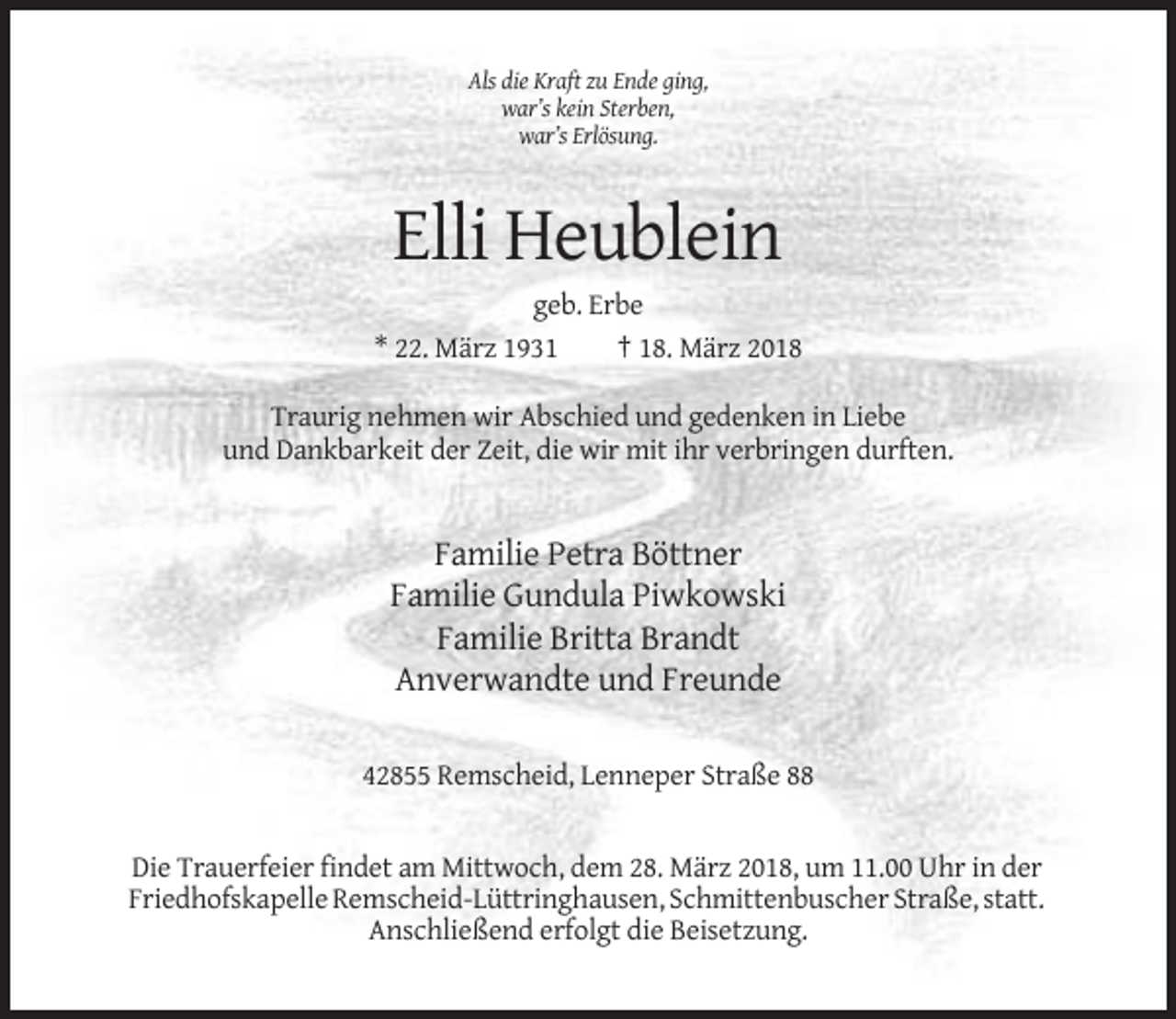 <p>Als die Kraft zu Ende ging,<br />war’s kein Sterben,<br />war’s Erlösung.</p><p>Elli Heublein<br />geb. Erbe<br />* 22. März 1931<br />† 18. März 2018<br />Traurig nehmen wir Abschied und gedenken in Liebe<br />und Dankbarkeit der Zeit, die wir mit ihr verbringen durften.</p><p>Familie Petra Böttner<br />Familie Gundula Piwkowski<br />Familie Britta Brandt<br />Anverwandte und Freunde<br />42855 Remscheid, Lenneper Straße 88</p><p>Die Trauerfeier findet am Mittwoch, dem 28. März 2018, um 11.00 Uhr in der<br />Friedhofskapelle Remscheid-Lüttringhausen, Schmittenbuscher Straße, statt.<br />Anschließend erfolgt die Beisetzung.</p>
