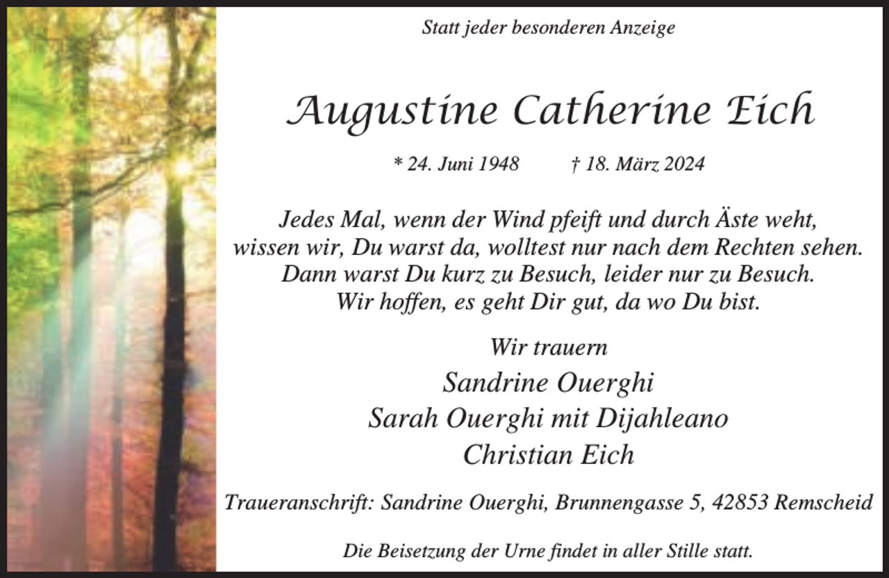 <p>Statt jeder besonderen Anzeige</p><p>Augustine Catherine Eich<br />* 24. Juni 1948</p><p>† 18. März 2024</p><p>Jedes Mal, wenn der Wind pfeift und durch Äste weht,<br />wissen wir, Du warst da, wolltest nur nach dem Rechten sehen.<br />Dann warst Du kurz zu Besuch, leider nur zu Besuch.<br />Wir hoffen, es geht Dir gut, da wo Du bist.<br />Wir trauern</p><p>Sandrine Ouerghi<br />Sarah Ouerghi mit Dijahleano<br />Christian Eich<br />Traueranschrift: Sandrine Ouerghi, Brunnengasse 5, 42853 Remscheid<br />Die Beisetzung der Urne findet in aller Stille statt.</p>