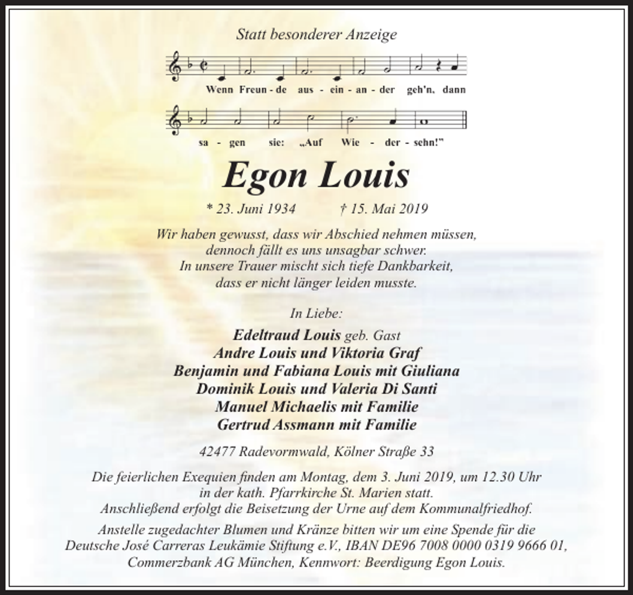 <p>Statt besonderer Anzeige</p><p>Egon Louis</p><p>* 23. Juni 1934</p><p>† 15. Mai 2019</p><p>Wir haben gewusst, dass wir Abschied nehmen müssen,<br />dennoch fällt es uns unsagbar schwer.<br />In unsere Trauer mischt sich tiefe Dankbarkeit,<br />dass er nicht länger leiden musste.<br />In Liebe:</p><p>Edeltraud Louis geb. Gast<br />Andre Louis und Viktoria Graf<br />Benjamin und Fabiana Louis mit Giuliana<br />Dominik Louis und Valeria Di Santi<br />Manuel Michaelis mit Familie<br />Gertrud Assmann mit Familie<br />42477 Radevormwald, Kölner Straße 33<br />Die feierlichen Exequien ﬁnden am Montag, dem 3. Juni 2019, um 12.30 Uhr<br />in der kath. Pfarrkirche St. Marien statt.<br />Anschließend erfolgt die Beisetzung der Urne auf dem Kommunalfriedhof.<br />Anstelle zugedachter Blumen und Kränze bitten wir um eine Spende für die<br />Deutsche José Carreras Leukämie Stiftung e.V., IBAN DE96 7008 00031666 01,<br />Commerzbank AG München, Kennwort: Beerdigung Egon Louis.</p>