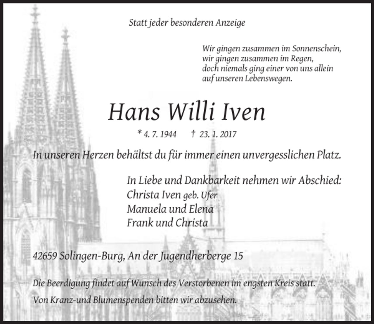 <p>Statt jeder besonderen Anzeige<br />Wir gingen zusammen im Sonnenschein,<br />wir gingen zusammen im Regen,<br />doch niemals ging einer von uns allein<br />auf unseren Lebenswegen.</p><p>Hans Willi Iven<br />* 4. 7. 1944</p><p>† 23. 1. 2017</p><p>In unseren Herzen behältst du für immer einen unvergesslichen Platz.<br />In Liebe und Dankbarkeit nehmen wir Abschied:<br />Christa Iven geb. Ufer<br />Manuela und Elena<br />Frank und Christa<br />42659 Solingen-Burg, An der Jugendherberge 15<br />Die Beerdigung findet auf Wunsch des Verstorbenen im engsten Kreis statt.<br />Von Kranz-und Blumenspenden bitten wir abzusehen.</p>