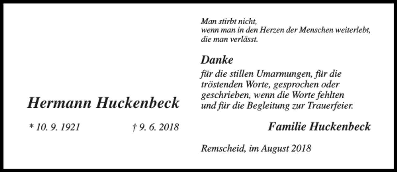 <p>Man stirbt nicht,<br />wenn man in den Herzen der Menschen weiterlebt,<br />die man verlässt.</p><p>Danke</p><p>Hermann Huckenbeck<br />* 10. 9. 1921</p><p>† 9. 6. 2018</p><p>für die stillen Umarmungen, für die<br />tröstenden Worte, gesprochen oder<br />geschrieben, wenn die Worte fehlten<br />und für die Begleitung zur Trauerfeier.</p><p>Familie Huckenbeck<br />Remscheid, im August 2018</p>