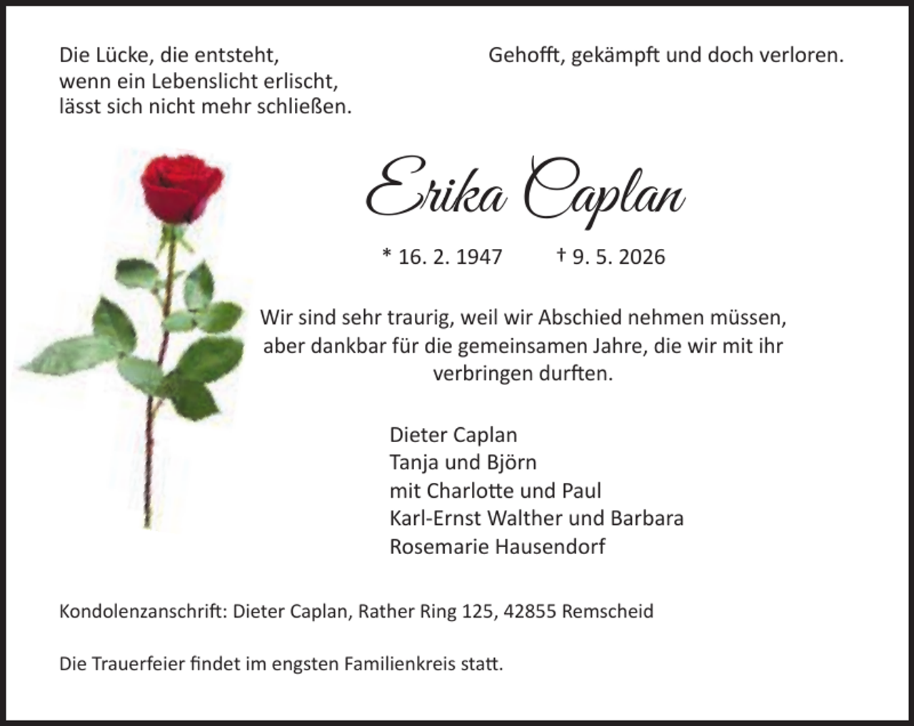 <p>Die Lücke, die entsteht,<br />wenn ein Lebenslicht erlischt,<br />lässt sich nicht mehr schließen.</p><p>Gehofft, gekämpft und doch verloren.</p><p>Erika Caplan<br />* 16. 2. 1947</p><p>† 9. 5. 2026</p><p>Wir sind sehr traurig, weil wir Abschied nehmen müssen,<br />aber dankbar für die gemeinsamen Jahre, die wir mit ihr<br />verbringen durften.<br />Dieter Caplan<br />Tanja und Björn<br />mit Charlotte und Paul<br />Karl-Ernst Walther und Barbara<br />Rosemarie Hausendorf<br />Kondolenzanschrift: Dieter Caplan, Rather Ring 125, 42855 Remscheid<br />Die Trauerfeier ﬁndet im engsten Familienkreis statt.</p>
