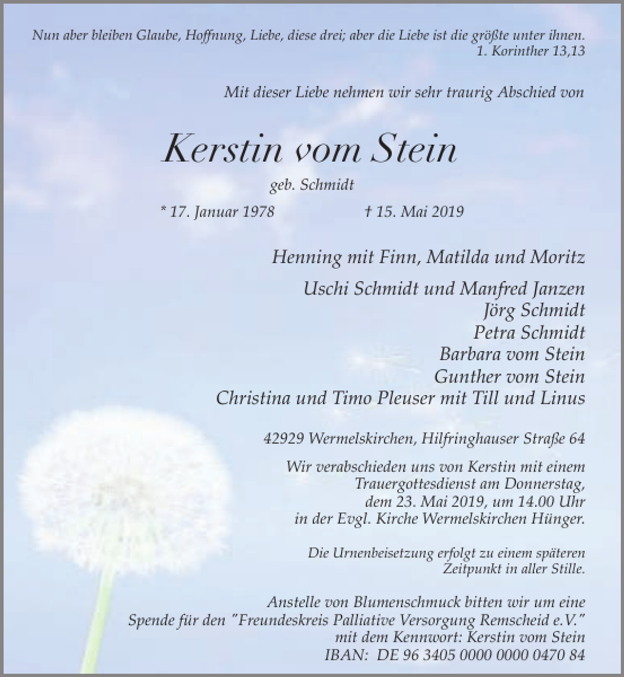 <p>Nun aber bleiben Glaube, Hoffnung, Liebe, diese drei; aber die Liebe ist die größte unter ihnen.<br />1. Korinther 13,13</p><p>Mit dieser Liebe nehmen wir sehr traurig Abschied von</p><p>Kerstin vom Stein<br />geb. Schmidt</p><p>* 17. Januar 1978</p><p>† 15. Mai 2019</p><p>Henning mit Finn, Matilda und Moritz<br />Uschi Schmidt und Manfred Janzen<br />Jörg Schmidt<br />Petra Schmidt<br />Barbara vom Stein<br />Gunther vom Stein<br />Christina und Timo Pleuser mit Till und Linus<br />42929 Wermelskirchen, Hilfringhauser Straße 64<br />Wir verabschieden uns von Kerstin mit einem<br />Trauergottesdienst am Donnerstag,<br />dem 23. Mai 2019, um 14.00 Uhr<br />in der Evgl. Kirche Wermelskirchen Hünger.<br />Die Urnenbeisetzung erfolgt zu einem späteren<br />Zeitpunkt in aller Stille.</p><p>Anstelle von Blumenschmuck bitten wir um eine<br />Spende für den "Freundeskreis Palliative Versorgung Remscheid e.V."<br />mit dem Kennwort: Kerstin vom Stein<br />IBAN: DE 96 3405 0470 84</p>