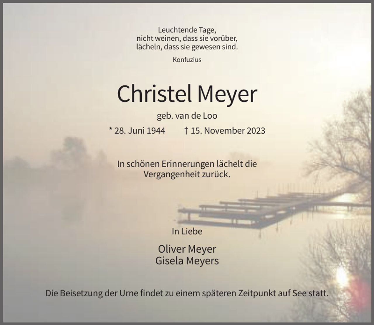<p>Leuchtende Tage,<br />nicht weinen, dass sie vorüber,<br />lächeln, dass sie gewesen sind.<br />Konfuzius</p><p>Christel Meyer<br />geb. van de Loo<br />* 28. Juni 1944</p><p>† 15. November 2023</p><p>In schönen Erinnerungen lächelt die<br />Vergangenheit zurück.</p><p>In Liebe</p><p>Oliver Meyer<br />Gisela Meyers<br />Die Beisetzung der Urne findet zu einem späteren Zeitpunkt auf See statt.</p>
