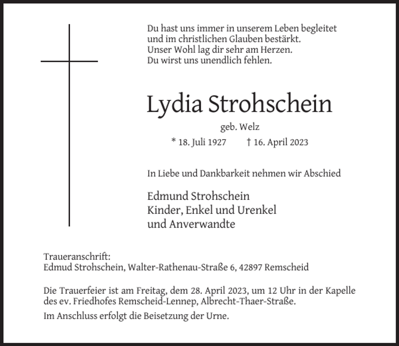 <p>Du hast uns immer in unserem Leben begleitet<br />und im christlichen Glauben bestärkt.<br />Unser Wohl lag dir sehr am Herzen.<br />Du wirst uns unendlich fehlen.</p><p>Lydia Strohschein<br />geb. Welz<br />* 18. Juli 1927<br />† 16. April 2023</p><p>In Liebe und Dankbarkeit nehmen wir Abschied</p><p>Edmund Strohschein<br />Kinder, Enkel und Urenkel<br />und Anverwandte<br />Traueranschrift:<br />Edmud Strohschein, Walter-Rathenau-Straße 6, 42897 Remscheid<br />Die Trauerfeier ist am Freitag, dem 28. April 2023, um 12 Uhr in der Kapelle<br />des ev. Friedhofes Remscheid-Lennep, Albrecht-Thaer-Straße.<br />Im Anschluss erfolgt die Beisetzung der Urne.</p>