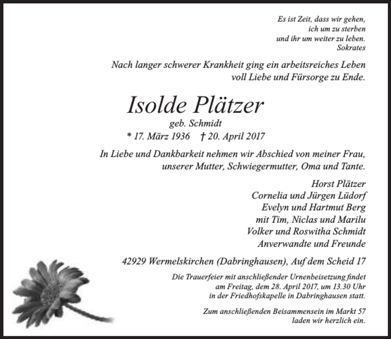 <p>Es ist Zeit, dass wir gehen,<br />ich um zu sterben<br />und ihr um weiter zu leben.<br />Sokrates</p><p>Nach langer schwerer Krankheit ging ein arbeitsreiches Leben<br />voll Liebe und Fürsorge zu Ende.</p><p>Isolde Plätzer</p><p>geb. Schmidt<br />* 17. März 1936 † 20. April 2017<br />In Liebe und Dankbarkeit nehmen wir Abschied von meiner Frau,<br />unserer Mutter, Schwiegermutter, Oma und Tante.<br />Horst Plätzer<br />Cornelia und Jürgen Lüdorf<br />Evelyn und Hartmut Berg<br />mit Tim, Niclas und Marilu<br />Volker und Roswitha Schmidt<br />Anverwandte und Freunde<br />42929 Wermelskirchen (Dabringhausen), Auf dem Scheid 17<br />Die Trauerfeier mit anschließender Urnenbeisetzung findet<br />am Freitag, dem 28. April 2017, um 13.30 Uhr<br />in der Friedhofskapelle in Dabringhausen statt.<br />Zum anschließenden Beisammensein im Markt 57<br />laden wir herzlich ein.</p>