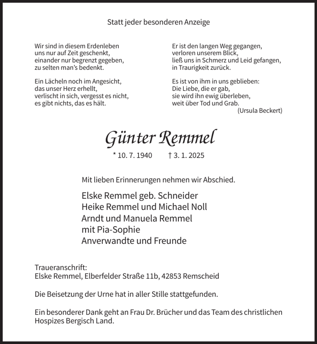 <p>Statt jeder besonderen Anzeige<br />Wir sind in diesem Erdenleben<br />uns nur auf Zeit geschenkt,<br />einander nur begrenzt gegeben,<br />zu selten man’s bedenkt.</p><p>Er ist den langen Weg gegangen,<br />verloren unserem Blick,<br />ließ uns in Schmerz und Leid gefangen,<br />in Traurigkeit zurück.</p><p>Ein Lächeln noch im Angesicht,<br />das unser Herz erhellt,<br />verlischt in sich, vergesst es nicht,<br />es gibt nichts, das es hält.</p><p>Es ist von ihm in uns geblieben:<br />Die Liebe, die er gab,<br />sie wird ihn ewig überleben,<br />weit über Tod und Grab.<br />(Ursula Beckert)</p><p>Günter Remmel<br />* 10. 7. 1940</p><p>† 3. 1. 2025</p><p>Mit lieben Erinnerungen nehmen wir Abschied.</p><p>Elske Remmel geb. Schneider<br />Heike Remmel und Michael Noll<br />Arndt und Manuela Remmel<br />mit Pia-Sophie<br />Anverwandte und Freunde<br />Traueranschrift:<br />Elske Remmel, Elberfelder Straße 11b, 42853 Remscheid<br />Die Beisetzung der Urne hat in aller Stille stattgefunden.<br />Ein besonderer Dank geht an Frau Dr. Brücher und das Team des christlichen<br />Hospizes Bergisch Land.</p>