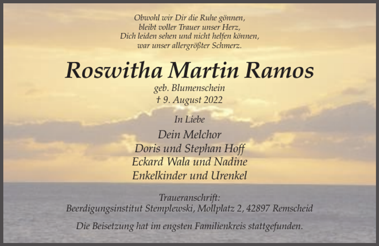 <p>Obwohl wir Dir die Ruhe gönnen,<br />bleibt voller Trauer unser Herz,<br />Dich leiden sehen und nicht helfen können,<br />war unser allergrößter Schmerz.</p><p>Roswitha Martin Ramos<br />geb. Blumenschein<br />† 9. August 2022<br />In Liebe</p><p>Dein Melchor<br />Doris und Stephan Hoff<br />Eckard Wala und Nadine<br />Enkelkinder und Urenkel<br />Traueranschrift:<br />Beerdigungsinstitut Stemplewski, Mollplatz 2, 42897 Remscheid<br />Die Beisetzung hat im engsten Familienkreis stattgefunden.</p>