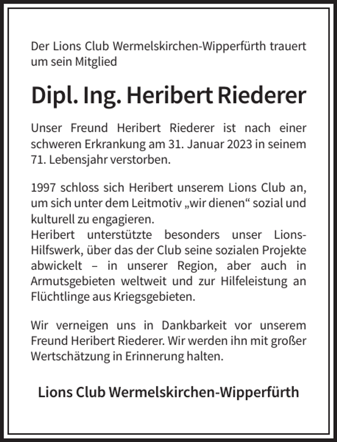<p>Der Lions Club Wermelskirchen-Wipperfürth trauert<br />um sein Mitglied</p><p>Dipl. Ing. Heribert Riederer<br />Unser Freund Heribert Riederer ist nach einer<br />schweren Erkrankung am 31. Januar 2023 in seinem<br />71. Lebensjahr verstorben.<br />1997 schloss sich Heribert unserem Lions Club an,<br />um sich unter dem Leitmotiv „wir dienen“ sozial und<br />kulturell zu engagieren.<br />Heribert unterstützte besonders unser LionsHilfswerk, über das der Club seine sozialen Projekte<br />abwickelt – in unserer Region, aber auch in<br />Armutsgebieten weltweit und zur Hilfeleistung an<br />Flüchtlinge aus Kriegsgebieten.<br />Wir verneigen uns in Dankbarkeit vor unserem<br />Freund Heribert Riederer. Wir werden ihn mit großer<br />Wertschätzung in Erinnerung halten.</p><p>Lions Club Wermelskirchen-Wipperfürth</p>