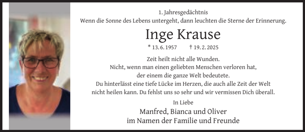 <p>1. Jahresgedächtnis<br />Wenn die Sonne des Lebens untergeht, dann leuchten die Sterne der Erinnerung.</p>
<p>Inge Krause<br />* 13. 6. 1957</p>
<p>† 19. 2. 2025</p>
<p>Zeit heilt nicht alle Wunden.<br />Nicht, wenn man einen geliebten Menschen verloren hat,<br />der einem die ganze Welt bedeutete.<br />Du hinterlässt eine tiefe Lücke im Herzen, die auch alle Zeit der Welt<br />nicht heilen kann. Du fehlst uns so sehr und wir vermissen Dich überall.<br />In Liebe</p>
<p>Manfred, Bianca und Oliver<br />im Namen der Familie und Freunde</p>