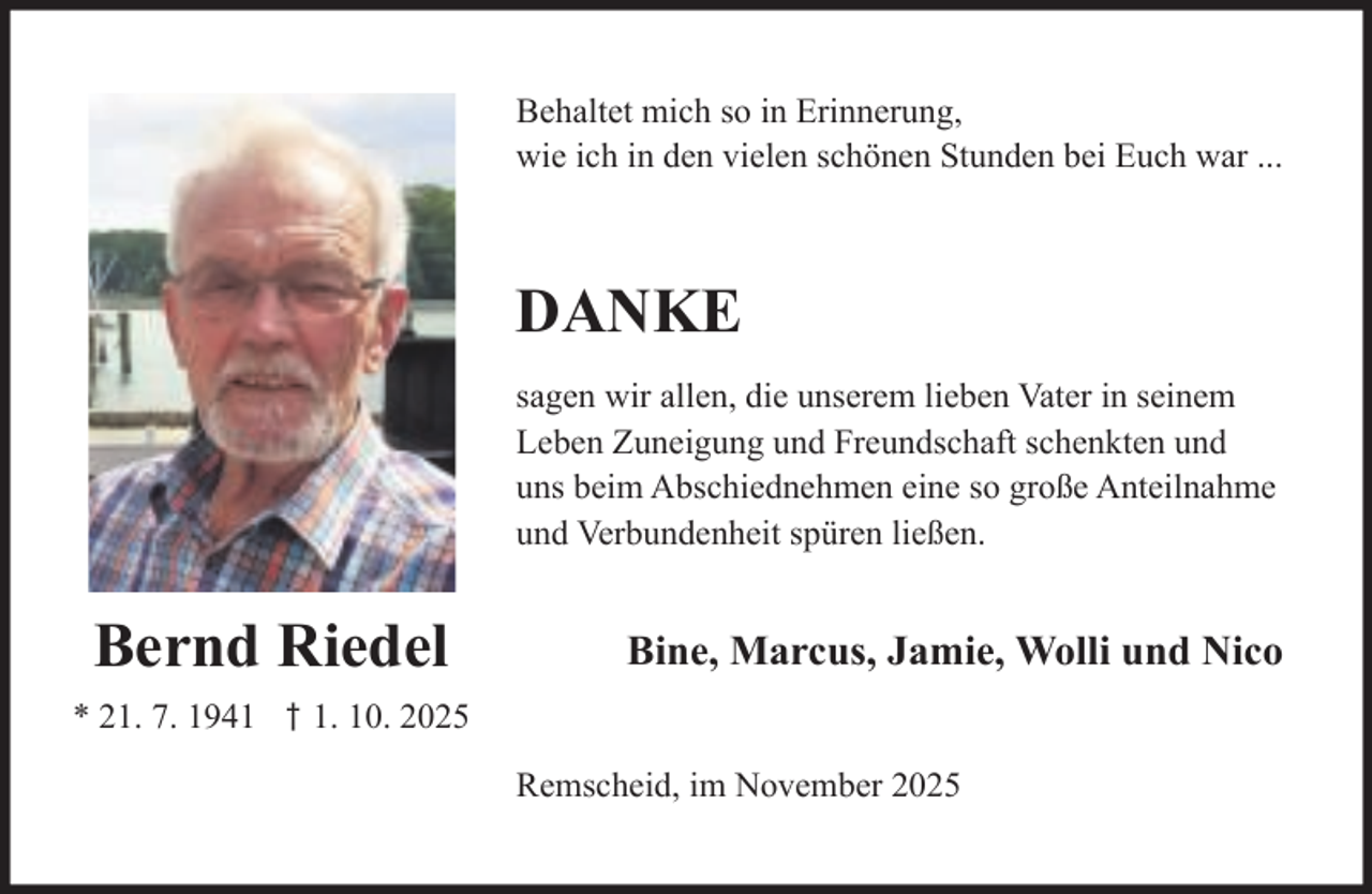 <p>Behaltet mich so in Erinnerung,<br />wie ich in den vielen schönen Stunden bei Euch war ...</p><p>DANKE<br />sagen wir allen, die unserem lieben Vater in seinem<br />Leben Zuneigung und Freundschaft schenkten und<br />uns beim Abschiednehmen eine so große Anteilnahme<br />und Verbundenheit spüren ließen.</p><p>Bernd Riedel</p><p>Bine, Marcus, Jamie, Wolli und Nico</p><p>* 21. 7. 1941 † 1. 10. 2025<br />Remscheid, im November 2025</p>