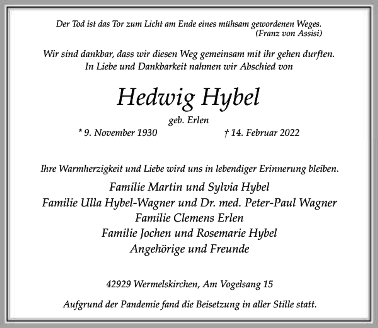<p>Der Tod ist das Tor zum Licht am Ende eines mühsam gewordenen Weges.<br />(Franz von Assisi)</p><p>Wir sind dankbar, dass wir diesen Weg gemeinsam mit ihr gehen durften.<br />In Liebe und Dankbarkeit nahmen wir Abschied von</p><p>Hedwig Hybel<br />geb. Erlen<br />* 9. November 1930</p><p>† 14. Februar 2022</p><p>Ihre Warmherzigkeit und Liebe wird uns in lebendiger Erinnerung bleiben.</p><p>Familie Martin und Sylvia Hybel<br />Familie Ulla Hybel-Wagner und Dr. med. Peter-Paul Wagner<br />Familie Clemens Erlen<br />Familie Jochen und Rosemarie Hybel<br />Angehörige und Freunde<br />42929 Wermelskirchen, Am Vogelsang 15<br />Aufgrund der Pandemie fand die Beisetzung in aller Stille statt.</p>