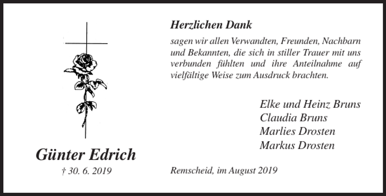 <p>Herzlichen Dank<br />sagen wir allen Verwandten, Freunden, Nachbarn<br />und Bekannten, die sich in stiller Trauer mit uns<br />verbunden fühlten und ihre Anteilnahme auf<br />vielfältige Weise zum Ausdruck brachten.</p><p>Günter Edrich<br />† 30. 6. 2019</p><p>Elke und Heinz Bruns<br />Claudia Bruns<br />Marlies Drosten<br />Markus Drosten<br />Remscheid, im August 2019</p>