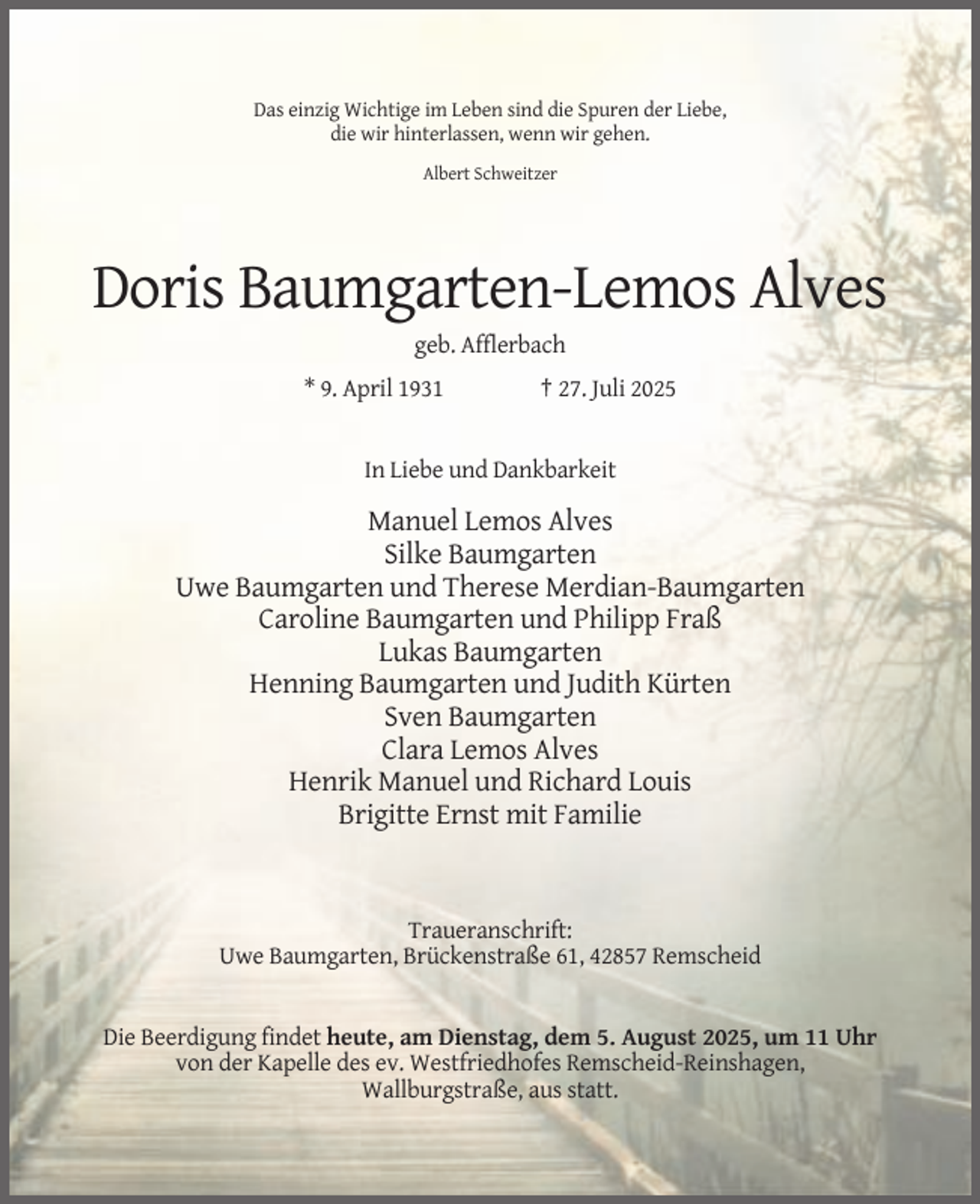 <p>Das einzig Wichtige im Leben sind die Spuren der Liebe,<br />die wir hinterlassen, wenn wir gehen.<br />Albert Schweitzer</p><p>Doris Baumgarten-Lemos Alves<br />geb. Afflerbach<br />* 9. April 1931</p><p>† 27. Juli 2025</p><p>In Liebe und Dankbarkeit</p><p>Manuel Lemos Alves<br />Silke Baumgarten<br />Uwe Baumgarten und Therese Merdian-Baumgarten<br />Caroline Baumgarten und Philipp Fraß<br />Lukas Baumgarten<br />Henning Baumgarten und Judith Kürten<br />Sven Baumgarten<br />Clara Lemos Alves<br />Henrik Manuel und Richard Louis<br />Brigitte Ernst mit Familie</p><p>Traueranschrift:<br />Uwe Baumgarten, Brückenstraße 61, 42857 Remscheid</p><p>Die Beerdigung findet heute, am Dienstag, dem 5. August 2025, um 11 Uhr<br />von der Kapelle des ev. Westfriedhofes Remscheid-Reinshagen,<br />Wallburgstraße, aus statt.</p>