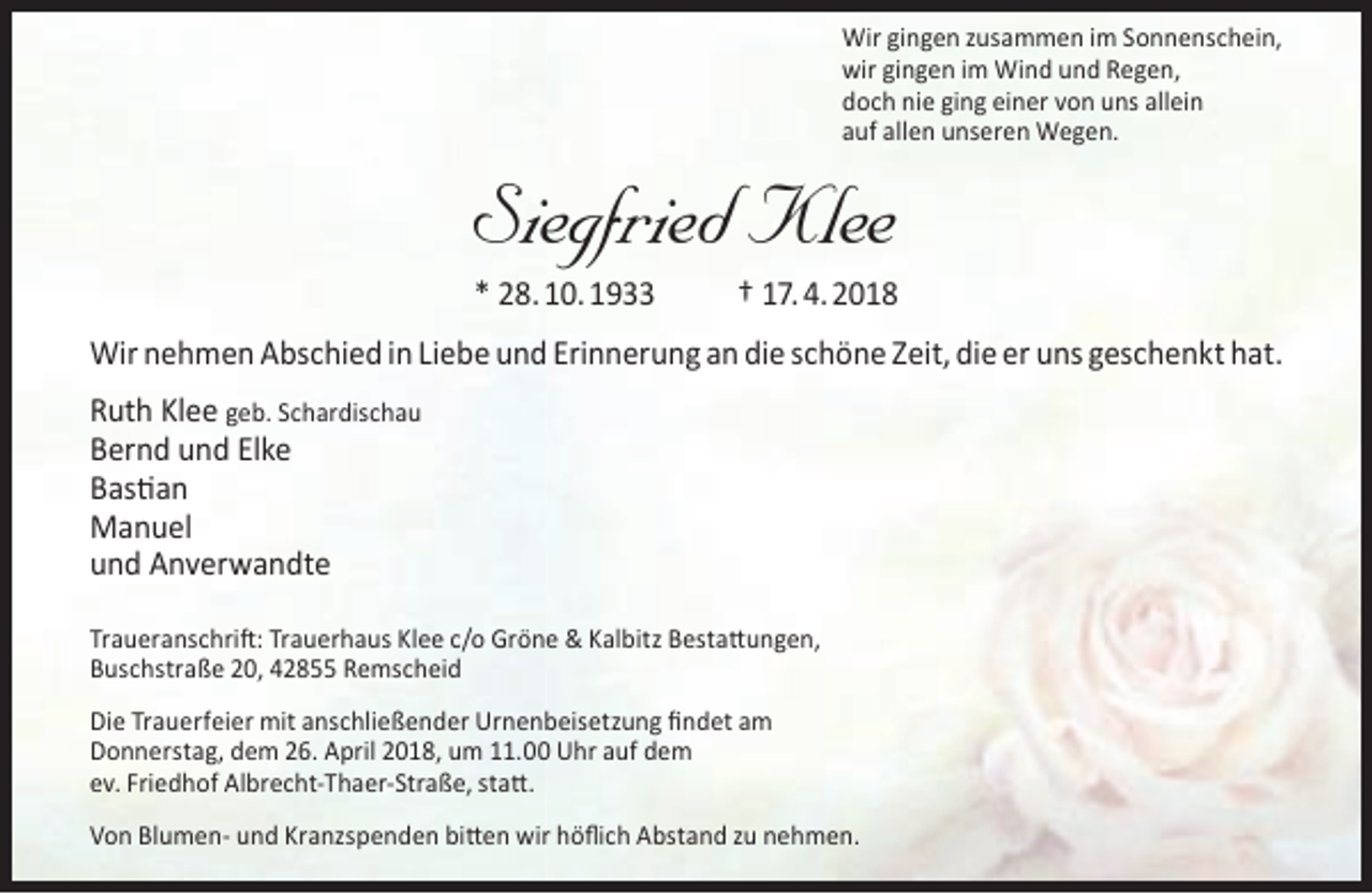 <p>Wir gingen zusammen im Sonnenschein,<br />wir gingen im Wind und Regen,<br />doch nie ging einer von uns allein<br />auf allen unseren Wegen.</p><p>Siegfried Klee<br />* 28. 10. 1933</p><p>† 17. 4. 2018</p><p>Wir nehmen Abschied in Liebe und Erinnerung an die schöne Zeit, die er uns geschenkt hat.<br />Ruth Klee geb. Schardischau<br />Bernd und Elke<br />Bastian<br />Manuel<br />und Anverwandte<br />Traueranschrift: Trauerhaus Klee c/o Gröne &amp; Kalbitz Bestattungen,<br />Buschstraße 20, 42855 Remscheid<br />Die Trauerfeier mit anschließender Urnenbeisetzung ﬁndet am<br />Donnerstag, dem 26. April 2018, um 11.00 Uhr auf dem<br />ev. Friedhof Albrecht-Thaer-Straße, statt.<br />Von Blumen- und Kranzspenden bitten wir höﬂich Abstand zu nehmen.</p>