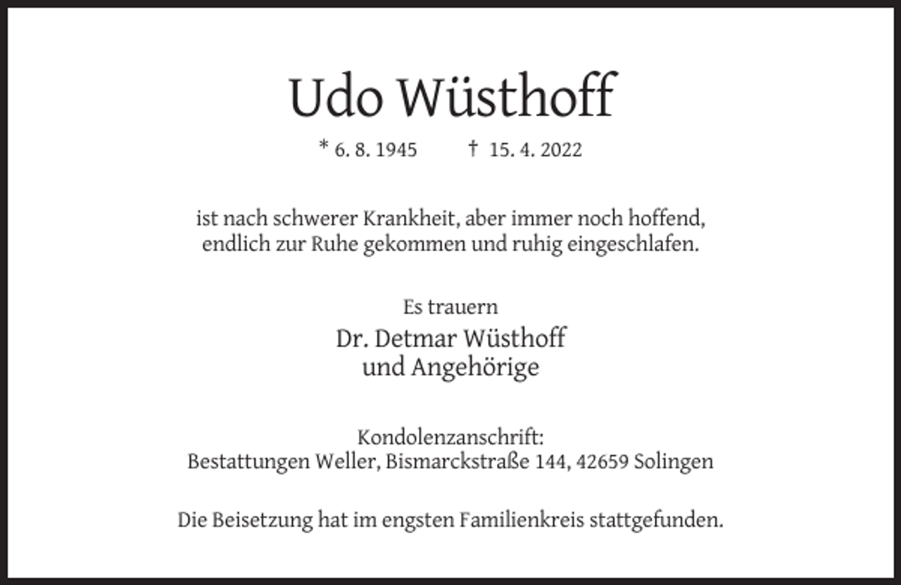 <p>Udo Wüsthoff<br />* 6. 8. 1945</p><p>† 15. 4. 2022</p><p>ist nach schwerer Krankheit, aber immer noch hoffend,<br />endlich zur Ruhe gekommen und ruhig eingeschlafen.<br />Es trauern</p><p>Dr. Detmar Wüsthoff<br />und Angehörige<br />Kondolenzanschrift:<br />Bestattungen Weller, Bismarckstraße 144, 42659 Solingen<br />Die Beisetzung hat im engsten Familienkreis stattgefunden.</p>