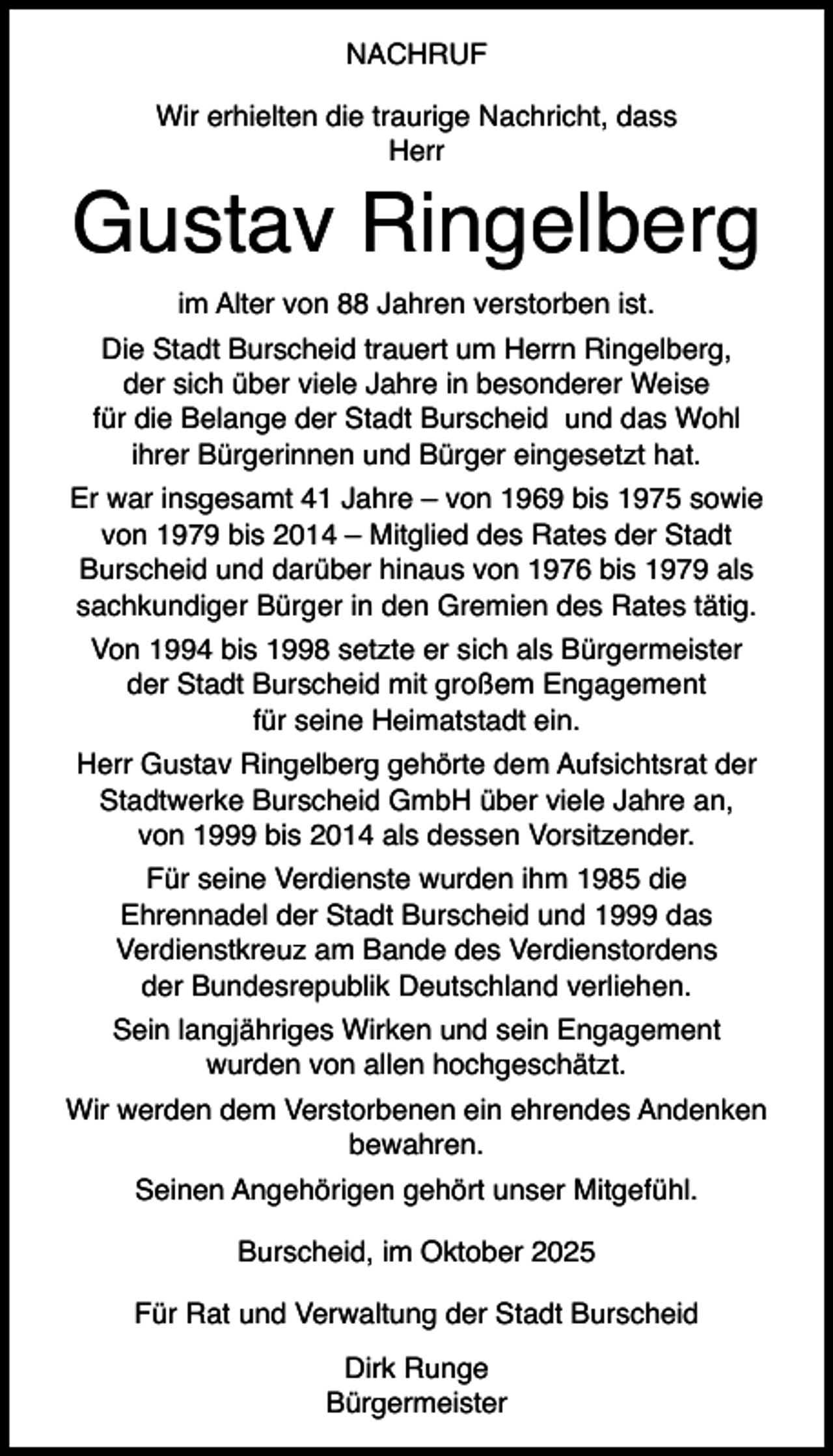 <p>NACHRUF<br />Wir erhielten die traurige Nachricht, dass<br />Herr</p><p>Gustav Ringelberg<br />im Alter von 88 Jahren verstorben ist.<br />Die Stadt Burscheid trauert um Herrn Ringelberg,<br />der sich über viele Jahre in besonderer Weise<br />für die Belange der Stadt Burscheid und das Wohl<br />ihrer Bürgerinnen und Bürger eingesetzt hat.<br />Er war insgesamt 41 Jahre – von 1969 bis 1975 sowie<br />von 1979 bis 2014 – Mitglied des Rates der Stadt<br />Burscheid und darüber hinaus von 1976 bis 1979 als<br />sachkundiger Bürger in den Gremien des Rates tätig.<br />Von 1994 bis 1998 setzte er sich als Bürgermeister<br />der Stadt Burscheid mit großem Engagement<br />für seine Heimatstadt ein.<br />Herr Gustav Ringelberg gehörte dem Aufsichtsrat der<br />Stadtwerke Burscheid GmbH über viele Jahre an,<br />von 1999 bis 2014 als dessen Vorsitzender.<br />Für seine Verdienste wurden ihm 1985 die<br />Ehrennadel der Stadt Burscheid und 1999 das<br />Verdienstkreuz am Bande des Verdienstordens<br />der Bundesrepublik Deutschland verliehen.<br />Sein langjähriges Wirken und sein Engagement<br />wurden von allen hochgeschätzt.<br />Wir werden dem Verstorbenen ein ehrendes Andenken<br />bewahren.<br />Seinen Angehörigen gehört unser Mitgefühl.<br />Burscheid, im Oktober 2025<br />Für Rat und Verwaltung der Stadt Burscheid<br />Dirk Runge<br />Bürgermeister</p>