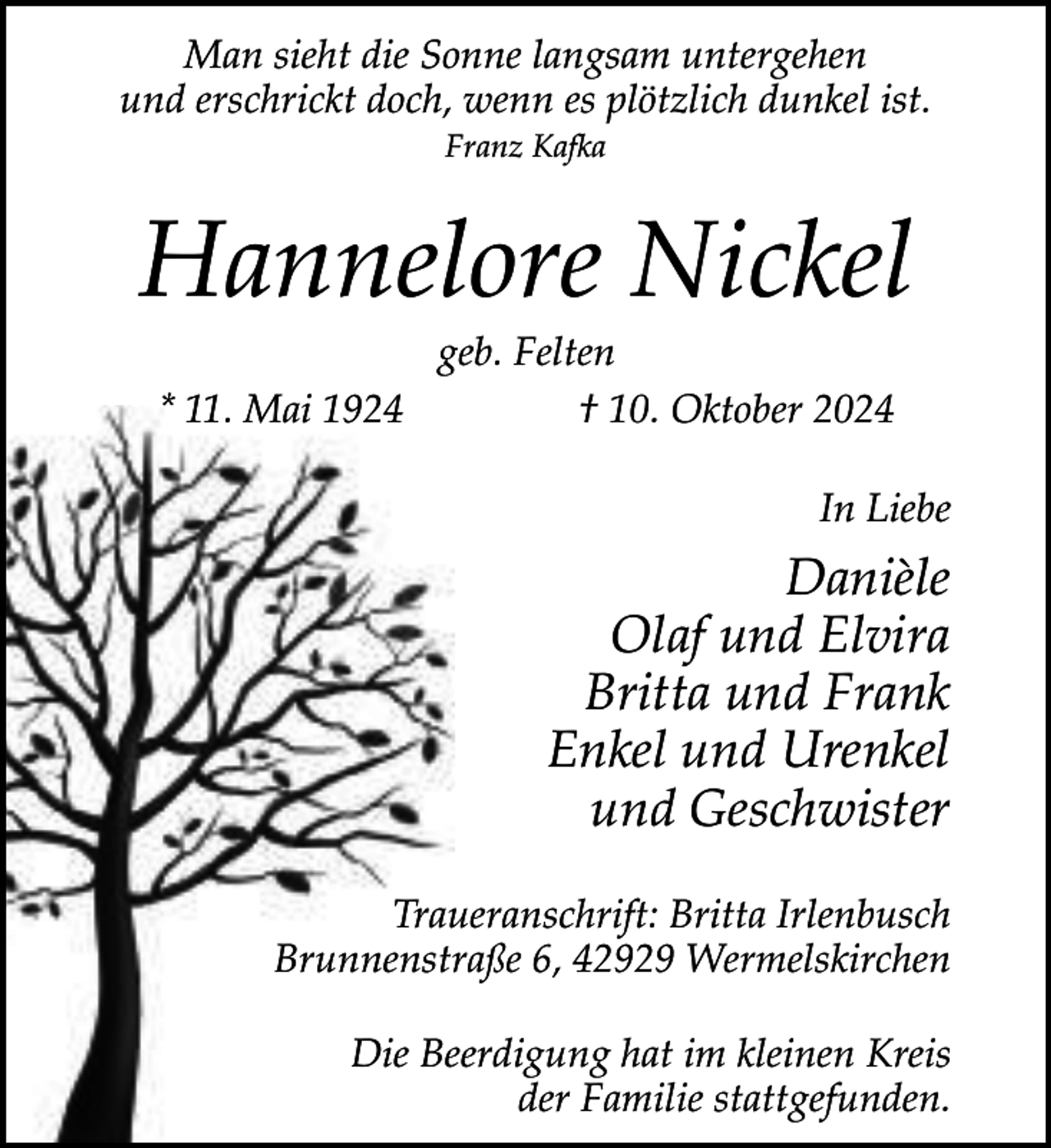 <p>Man sieht die Sonne langsam untergehen<br />und erschrickt doch, wenn es plötzlich dunkel ist.<br />Franz Kafka</p><p>Hannelore Nickel<br />geb. Felten<br />* 11. Mai 1924<br />† 10. Oktober 2024</p><p>In Liebe</p><p>Danièle<br />Olaf und Elvira<br />Britta und Frank<br />Enkel und Urenkel<br />und Geschwister<br />Traueranschrift: Britta Irlenbusch<br />Brunnenstraße 6, 42929 Wermelskirchen<br />Die Beerdigung hat im kleinen Kreis<br />der Familie stattgefunden.</p>