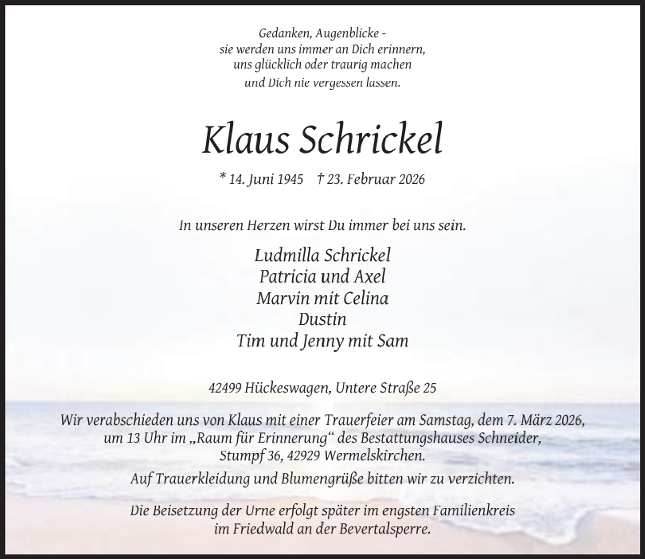 <p>Gedanken, Augenblicke sie werden uns immer an Dich erinnern,<br />uns glücklich oder traurig machen<br />und Dich nie vergessen lassen.</p><p>Klaus Schrickel<br />* 14. Juni 1945 † 23. Februar 2026<br />In unseren Herzen wirst Du immer bei uns sein.</p><p>Ludmilla Schrickel<br />Patricia und Axel<br />Marvin mit Celina<br />Dustin<br />Tim und Jenny mit Sam<br />42499 Hückeswagen, Untere Straße 25<br />Wir verabschieden uns von Klaus mit einer Trauerfeier am Samstag, dem 7. März 2026,<br />um 13 Uhr im „Raum für Erinnerung“ des Bestattungshauses Schneider,<br />Stumpf 36, 42929 Wermelskirchen.<br />Auf Trauerkleidung und Blumengrüße bitten wir zu verzichten.<br />Die Beisetzung der Urne erfolgt später im engsten Familienkreis<br />im Friedwald an der Bevertalsperre.</p>