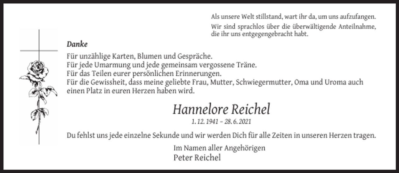 <p>Danke</p><p>Als unsere Welt stillstand, wart ihr da, um uns aufzufangen.<br />Wir sind sprachlos über die überwältigende Anteilnahme,<br />die ihr uns entgegengebracht habt.</p><p>Für unzählige Karten, Blumen und Gespräche.<br />Für jede Umarmung und jede gemeinsam vergossene Träne.<br />Für das Teilen eurer persönlichen Erinnerungen.<br />Für die Gewissheit, dass meine geliebte Frau, Mutter, Schwiegermutter, Oma und Uroma auch<br />einen Platz in euren Herzen haben wird.</p><p>Hannelore Reichel<br />1. 12. 1941 – 28. 6. 2021</p><p>Du fehlst uns jede einzelne Sekunde und wir werden Dich für alle Zeiten in unseren Herzen tragen.<br />Im Namen aller Angehörigen</p><p>Peter Reichel</p>
