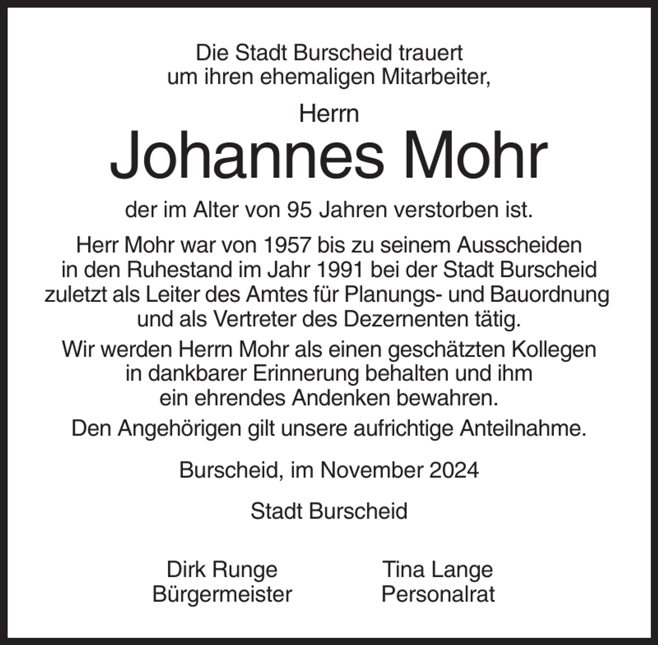 <p>Die Stadt Burscheid trauert<br />um ihren ehemaligen Mitarbeiter,</p><p>Herrn</p><p>Johannes Mohr<br />der im Alter von 95 Jahren verstorben ist.<br />Herr Mohr war von 1957 bis zu seinem Ausscheiden<br />in den Ruhestand im Jahr 1991 bei der Stadt Burscheid<br />zuletzt als Leiter des Amtes für Planungs- und Bauordnung<br />und als Vertreter des Dezernenten tätig.<br />Wir werden Herrn Mohr als einen geschätzten Kollegen<br />in dankbarer Erinnerung behalten und ihm<br />ein ehrendes Andenken bewahren.<br />Den Angehörigen gilt unsere aufrichtige Anteilnahme.<br />Burscheid, im November 2024<br />Stadt Burscheid<br />Dirk Runge<br />Bürgermeister</p><p>Tina Lange<br />Personalrat</p>