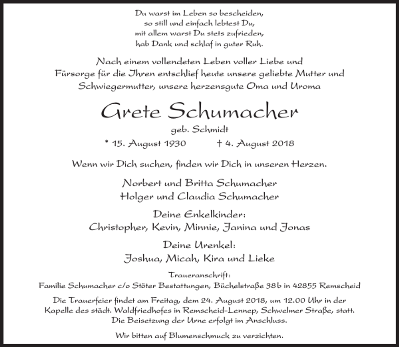 <p>Du warst im Leben so bescheiden,<br />so still und einfach lebtest Du,<br />mit allem warst Du stets zufrieden,<br />hab Dank und schlaf in guter Ruh.</p><p>Nach einem vollendeten Leben voller Liebe und<br />Fürsorge für die Ihren entschlief heute unsere geliebte Mutter und<br />Schwiegermutter, unsere herzensgute Oma und Uroma</p><p>Grete Schumacher<br />geb. Schmidt<br />* 15. August 1930<br />† 4. August 2018</p><p>Wenn wir Dich suchen, ﬁnden wir Dich in unseren Herzen.</p><p>Norbert und Britta Schumacher<br />Holger und Claudia Schumacher<br />Deine Enkelkinder:<br />Christopher, Kevin, Minnie, Janina und Jonas<br />Deine Urenkel:<br />Joshua, Micah, Kira und Lieke<br />Traueranschrift:<br />Familie Schumacher c/o Stöter Bestattungen, Büchelstraße 38 b in 42855 Remscheid<br />Die Trauerfeier ﬁndet am Freitag, dem 24. August 2018, um 12.00 Uhr in der<br />Kapelle des städt. Waldfriedhofes in Remscheid-Lennep, Schwelmer Straße, statt.<br />Die Beisetzung der Urne erfolgt im Anschluss.<br />Wir bitten auf Blumenschmuck zu verzichten.</p>