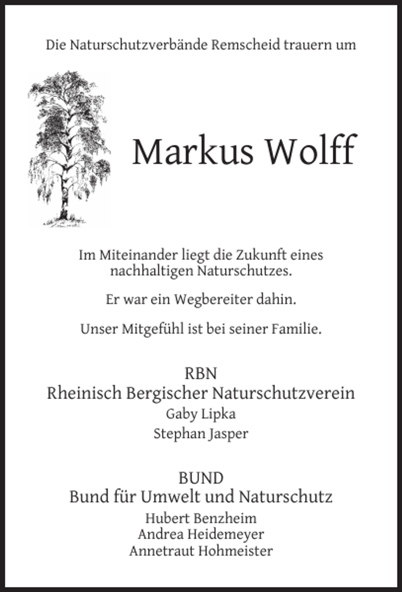 <p>Die Naturschutzverbände Remscheid trauern um</p><p>Markus Wolff<br />Im Miteinander liegt die Zukunft eines<br />nachhaltigen Naturschutzes.<br />Er war ein Wegbereiter dahin.<br />Unser Mitgefühl ist bei seiner Familie.</p><p>RBN<br />Rheinisch Bergischer Naturschutzverein<br />Gaby Lipka<br />Stephan Jasper</p><p>BUND<br />Bund für Umwelt und Naturschutz<br />Hubert Benzheim<br />Andrea Heidemeyer<br />Annetraut Hohmeister</p>
