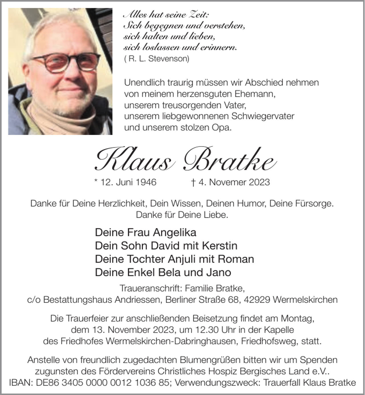 <p>Alles hat seine Zeit:<br />Sich begegnen und verstehen,<br />sich halten und lieben,<br />sich loslassen und erinnern.<br />( R. L. Stevenson)</p><p>Unendlich traurig müssen wir Abschied nehmen<br />von meinem herzensguten Ehemann,<br />unserem treusorgenden Vater,<br />unserem liebgewonnenen Schwiegervater<br />und unserem stolzen Opa.</p><p>Klaus Bratke<br />* 12. Juni 1946</p><p>† 4. Novemer 2023</p><p>Danke für Deine Herzlichkeit, Dein Wissen, Deinen Humor, Deine Fürsorge.<br />Danke für Deine Liebe.</p><p>Deine Frau Angelika<br />Dein Sohn David mit Kerstin<br />Deine Tochter Anjuli mit Roman<br />Deine Enkel Bela und Jano<br />Traueranschrift: Familie Bratke,<br />c/o Bestattungshaus Andriessen, Berliner Straße 68, 42929 Wermelskirchen<br />Die Trauerfeier zur anschließenden Beisetzung findet am Montag,<br />dem 13. November 2023, um 12.30 Uhr in der Kapelle<br />des Friedhofes Wermelskirchen-Dabringhausen, Friedhofsweg, statt.<br />Anstelle von freundlich zugedachten Blumengrüßen bitten wir um Spenden<br />zugunsten des Fördervereins Christliches Hospiz Bergisches Land e.V..<br />IBAN: DE86 3405 0012 1036 85; Verwendungszweck: Trauerfall Klaus Bratke</p>