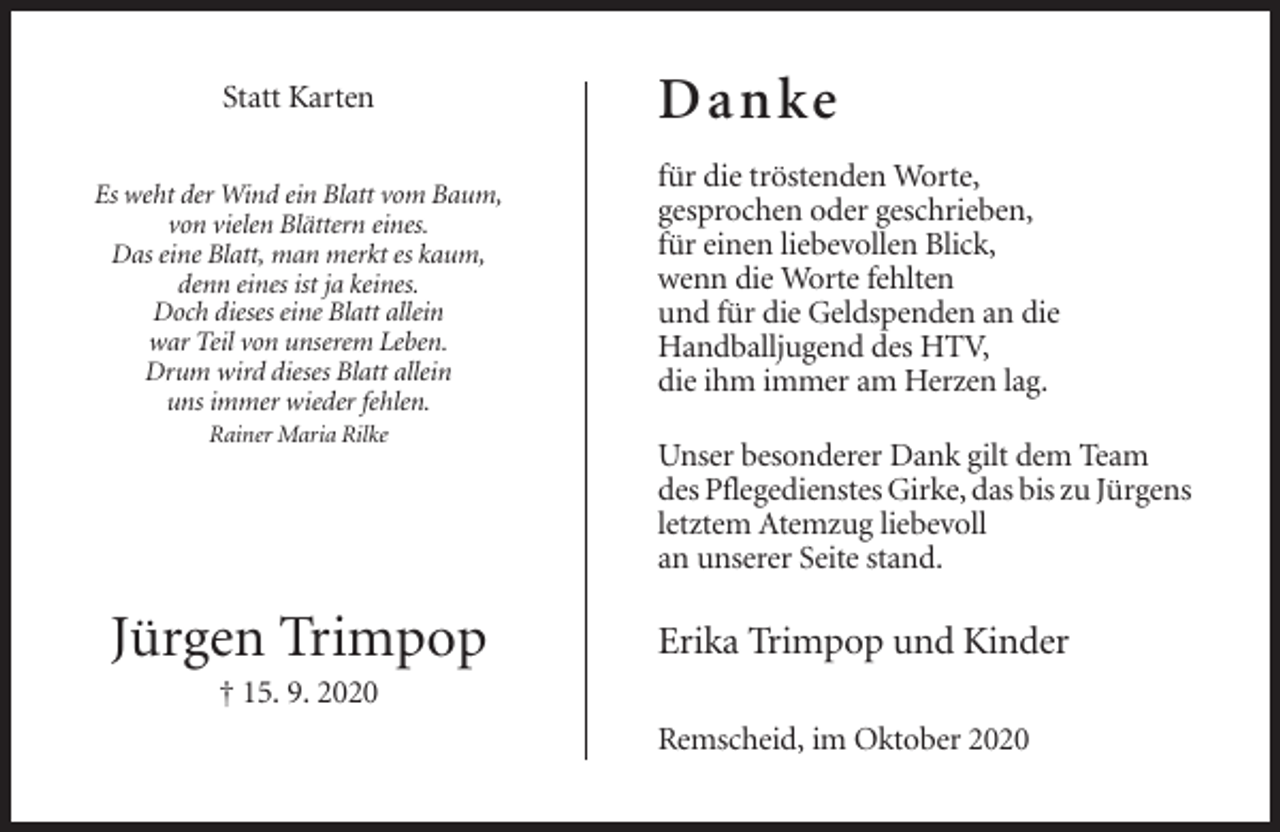 <p>Statt Karten<br />Es weht der Wind ein Blatt vom Baum,<br />von vielen Blättern eines.<br />Das eine Blatt, man merkt es kaum,<br />denn eines ist ja keines.<br />Doch dieses eine Blatt allein<br />war Teil von unserem Leben.<br />Drum wird dieses Blatt allein<br />uns immer wieder fehlen.<br />Rainer Maria Rilke</p><p>Jürgen Trimpop</p><p>D a nke<br />für die tröstenden Worte,<br />gesprochen oder geschrieben,<br />für einen liebevollen Blick,<br />wenn die Worte fehlten<br />und für die Geldspenden an die<br />Handballjugend des HTV,<br />die ihm immer am Herzen lag.<br />Unser besonderer Dank gilt dem Team<br />des Pflegedienstes Girke, das bis zu Jürgens<br />letztem Atemzug liebevoll<br />an unserer Seite stand.</p><p>Erika Trimpop und Kinder</p><p>† 15. 9. 2020<br />Remscheid, im Oktober 2020</p>