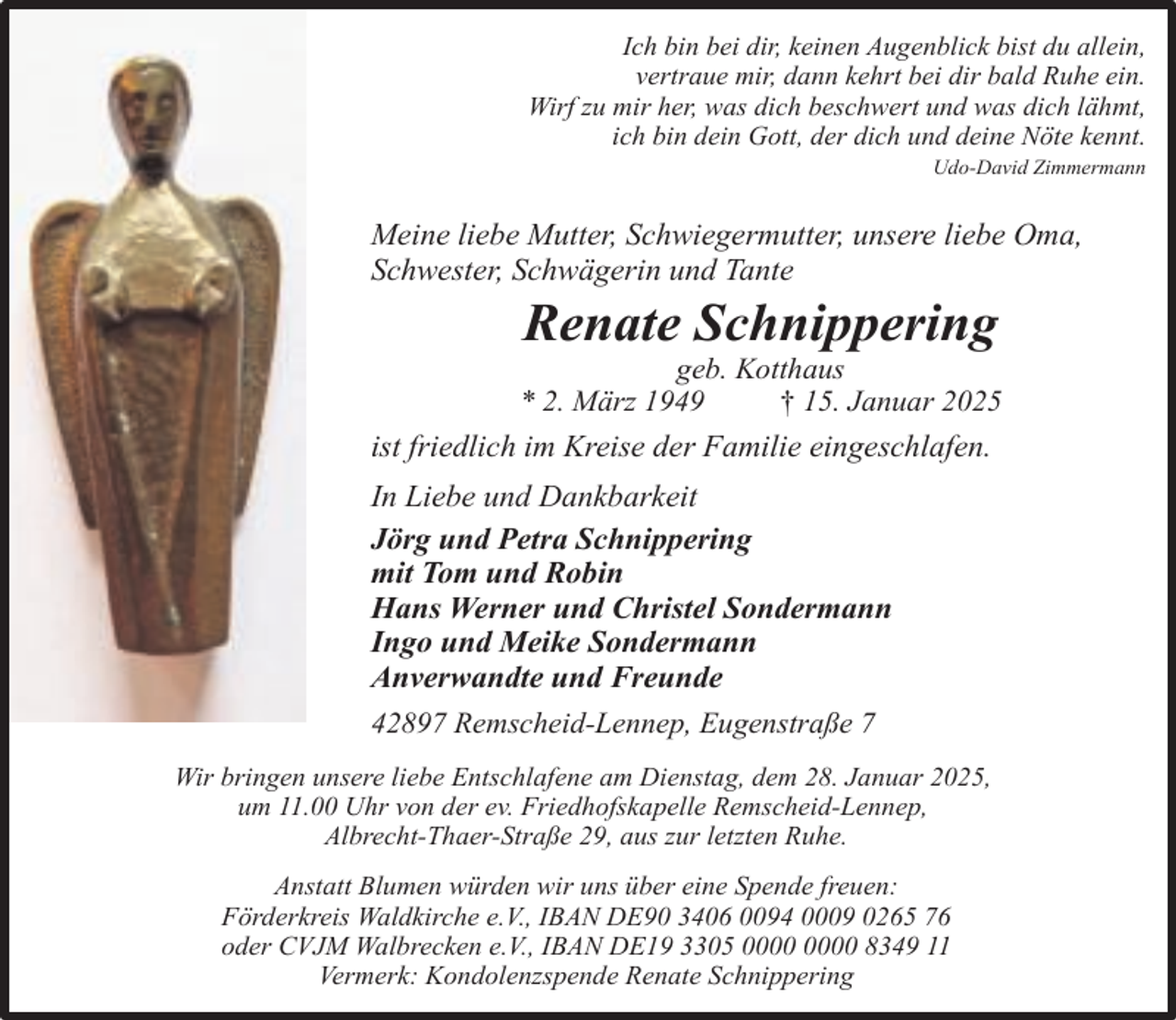 <p>Ich bin bei dir, keinen Augenblick bist du allein,<br />vertraue mir, dann kehrt bei dir bald Ruhe ein.<br />Wirf zu mir her, was dich beschwert und was dich lähmt,<br />ich bin dein Gott, der dich und deine Nöte kennt.<br />Udo-David Zimmermann</p><p>Meine liebe Mutter, Schwiegermutter, unsere liebe Oma,<br />Schwester, Schwägerin und Tante</p><p>Renate Schnippering</p><p>geb. Kotthaus<br />* 2. März 1949<br />† 15. Januar 2025<br />ist friedlich im Kreise der Familie eingeschlafen.</p><p>In Liebe und Dankbarkeit<br />Jörg und Petra Schnippering<br />mit Tom und Robin<br />Hans Werner und Christel Sondermann<br />Ingo und Meike Sondermann<br />Anverwandte und Freunde<br />42897 Remscheid-Lennep, Eugenstraße 7<br />Wir bringen unsere liebe Entschlafene am Dienstag, dem 28. Januar 2025,<br />um 11.00 Uhr von der ev. Friedhofskapelle Remscheid-Lennep,<br />Albrecht-Thaer-Straße 29, aus zur letzten Ruhe.<br />Anstatt Blumen würden wir uns über eine Spende freuen:<br />Förderkreis Waldkirche e.V., IBAN DE90 3406 0094 0009 0265 76<br />oder CVJM Walbrecken e.V., IBAN DE19 3305 8349 11<br />Vermerk: Kondolenzspende Renate Schnippering</p>
