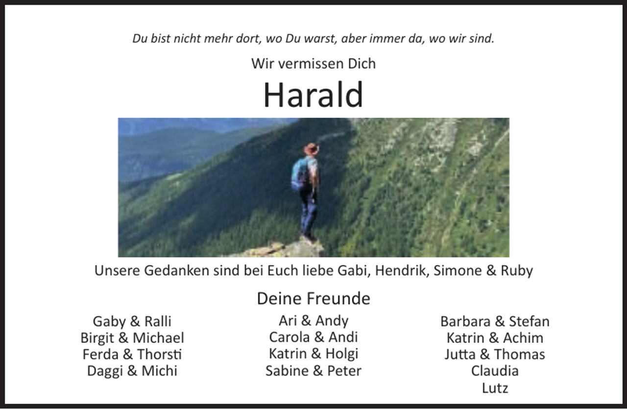 <p>Du bist nicht mehr dort, wo Du warst, aber immer da, wo wir sind.</p><p>Wir vermissen Dich</p><p>Harald</p><p>Unsere Gedanken sind bei Euch liebe Gabi, Hendrik, Simone &amp; Ruby<br />Gaby &amp; Ralli<br />Birgit &amp; Michael<br />Ferda &amp; Thorsti<br />Daggi &amp; Michi</p><p>Deine Freunde<br />Ari &amp; Andy<br />Carola &amp; Andi<br />Katrin &amp; Holgi<br />Sabine &amp; Peter</p><p>Barbara &amp; Stefan<br />Katrin &amp; Achim<br />Jutta &amp; Thomas<br />Claudia<br />Lutz</p>