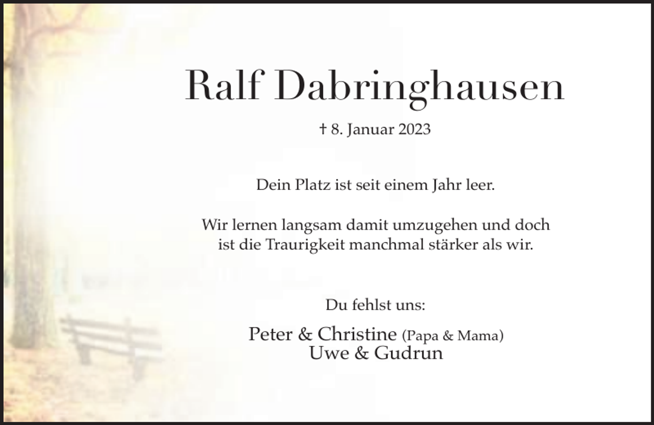 <p>Ralf Dabringhausen<br />† 8. Januar 2023<br />Dein Platz ist seit einem Jahr leer.<br />Wir lernen langsam damit umzugehen und doch<br />ist die Traurigkeit manchmal stärker als wir.<br />Du fehlst uns:</p><p>Peter &amp; Christine (Papa &amp; Mama)<br />Uwe &amp; Gudrun</p>