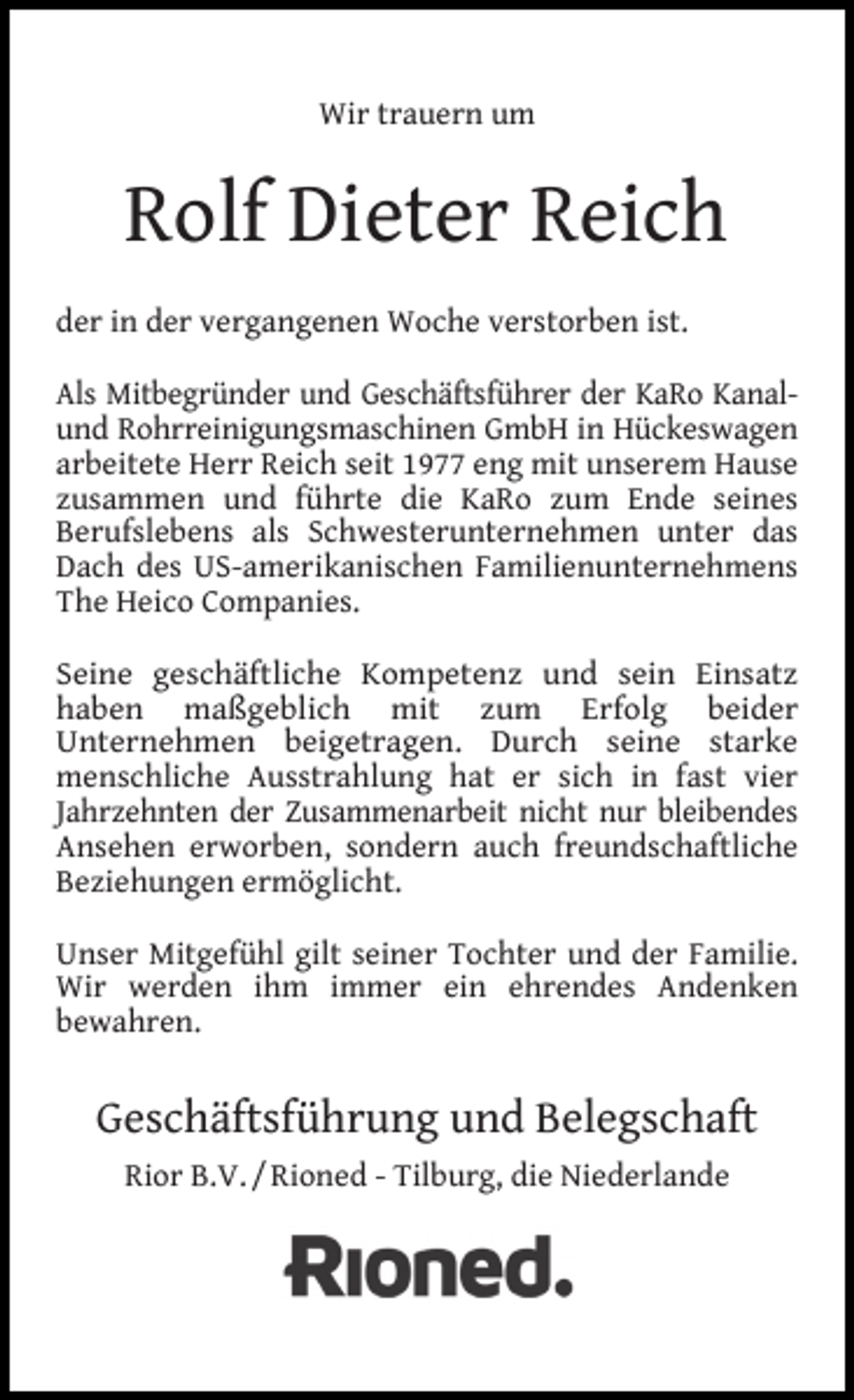 <p>Wir trauern um</p><p>Rolf Dieter Reich<br />der in der vergangenen Woche verstorben ist.<br />Als Mitbegründer und Geschäftsführer der KaRo Kanalund Rohrreinigungsmaschinen GmbH in Hückeswagen<br />arbeitete Herr Reich seit 1977 eng mit unserem Hause<br />zusammen und führte die KaRo zum Ende seines<br />Berufslebens als Schwesterunternehmen unter das<br />Dach des US-amerikanischen Familienunternehmens<br />The Heico Companies.<br />Seine geschäftliche Kompetenz und sein Einsatz<br />haben maßgeblich mit zum Erfolg beider<br />Unternehmen beigetragen. Durch seine starke<br />menschliche Ausstrahlung hat er sich in fast vier<br />Jahrzehnten der Zusammenarbeit nicht nur bleibendes<br />Ansehen erworben, sondern auch freundschaftliche<br />Beziehungen ermöglicht.<br />Unser Mitgefühl gilt seiner Tochter und der Familie.<br />Wir werden ihm immer ein ehrendes Andenken<br />bewahren.</p><p>Geschäftsführung und Belegschaft<br />Rior B.V. / Rioned - Tilburg, die Niederlande</p>