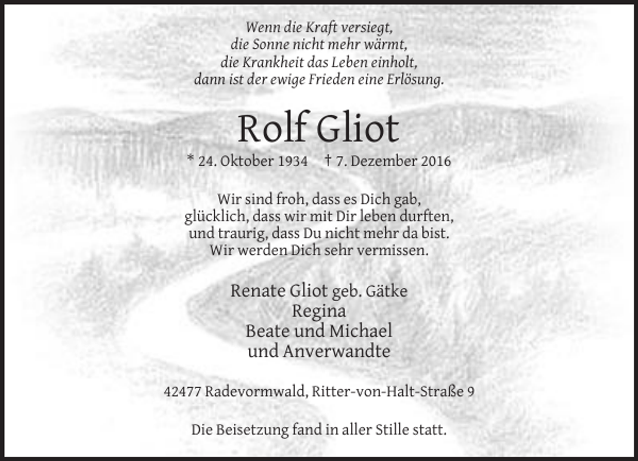 <p>Wenn die Kraft versiegt,<br />die Sonne nicht mehr wärmt,<br />die Krankheit das Leben einholt,<br />dann ist der ewige Frieden eine Erlösung.</p><p>Rolf Gliot<br />* 24. Oktober 1934</p><p>† 7. Dezember 2016</p><p>Wir sind froh, dass es Dich gab,<br />glücklich, dass wir mit Dir leben durften,<br />und traurig, dass Du nicht mehr da bist.<br />Wir werden Dich sehr vermissen.</p><p>Renate Gliot geb. Gätke<br />Regina<br />Beate und Michael<br />und Anverwandte<br />42477 Radevormwald, Ritter-von-Halt-Straße 9<br />Die Beisetzung fand in aller Stille statt.</p>