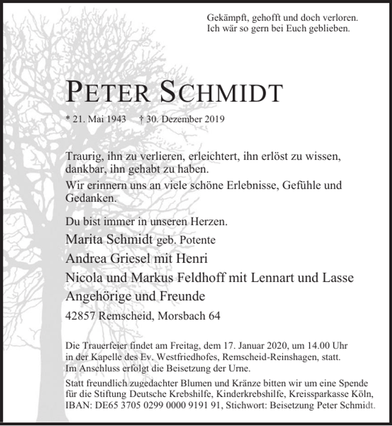 <p>Gekämpft, gehofft und doch verloren.<br />Ich wär so gern bei Euch geblieben.</p><p>PETER S CHMIDT<br />* 21. Mai 1943</p><p>† 30. Dezember 2019</p><p>Traurig, ihn zu verlieren, erleichtert, ihn erlöst zu wissen,<br />dankbar, ihn gehabt zu haben.<br />Wir erinnern uns an viele schöne Erlebnisse, Gefühle und<br />Gedanken.<br />Du bist immer in unseren Herzen.</p><p>Marita Schmidt geb. Potente<br />Andrea Griesel mit Henri<br />Nicola und Markus Feldhoff mit Lennart und Lasse<br />Angehörige und Freunde<br />42857 Remscheid, Morsbach 64<br />Die Trauerfeier findet am Freitag, dem 17. Januar 2020, um 14.00 Uhr<br />in der Kapelle des Ev. Westfriedhofes, Remscheid-Reinshagen, statt.<br />Im Anschluss erfolgt die Beisetzung der Urne.<br />Statt freundlich zugedachter Blumen und Kränze bitten wir um eine Spende<br />für die Stiftung Deutsche Krebshilfe, Kinderkrebshilfe, Kreissparkasse Köln,<br />IBAN: DE65 3705 0299 0000 91, Stichwort: Beisetzung Peter Schmidt.</p>