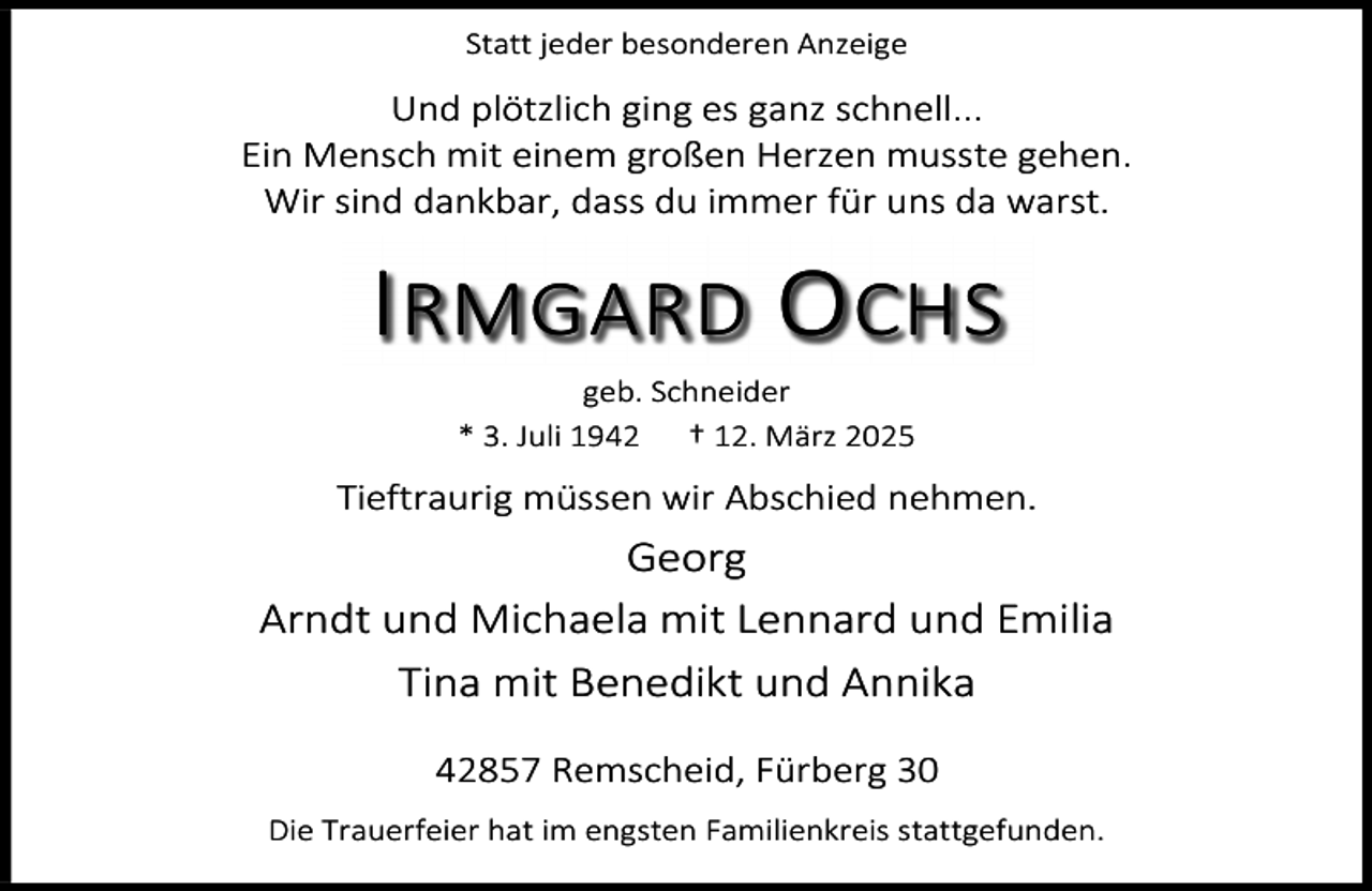 <p>Statt jeder besonderen Anzeige</p><p>Und plötzlich ging es ganz schnell...<br />Ein Mensch mit einem großen Herzen musste gehen.<br />Wir sind dankbar, dass du immer für uns da warst.</p><p>I RMGARD O CHS<br />geb. Schneider<br />* 3. Juli 1942<br />† 12. März 2025</p><p>Tieftraurig müssen wir Abschied nehmen.</p><p>Georg<br />Arndt und Michaela mit Lennard und Emilia<br />Tina mit Benedikt und Annika<br />42857 Remscheid, Fürberg 30<br />Die Trauerfeier hat im engsten Familienkreis stattgefunden.</p>