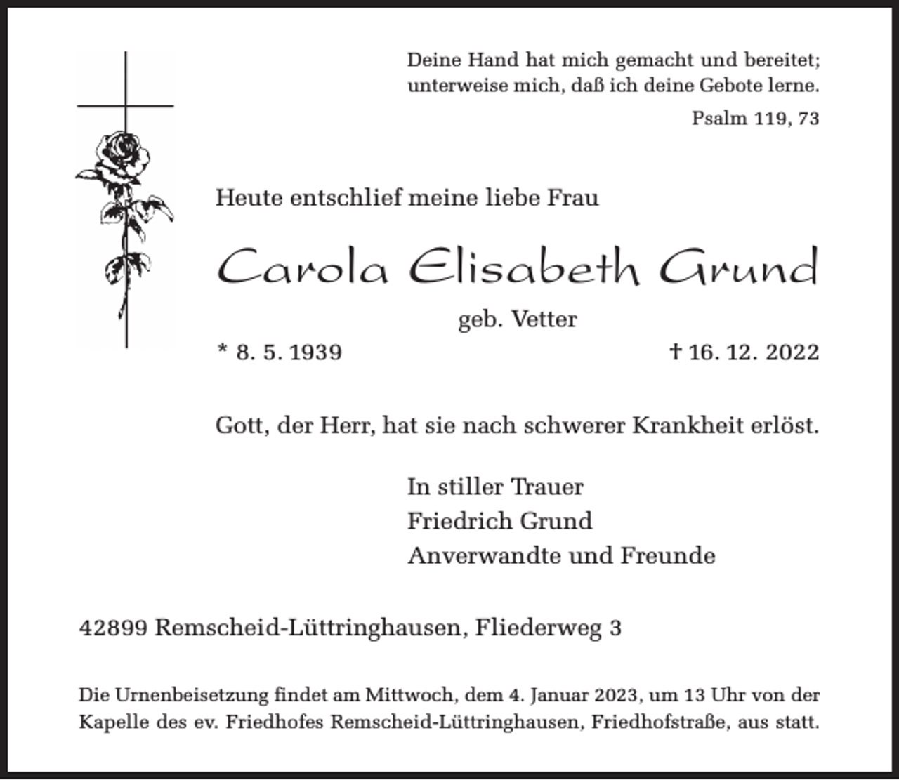 <p>Deine Hand hat mich gemacht und bereitet;<br />unterweise mich, daß ich deine Gebote lerne.<br />Psalm 119, 73</p><p>Heute entschlief meine liebe Frau</p><p>Carola Elisabeth Grund<br />geb. Vetter<br />* 8. 5. 1939</p><p>† 16. 12. 2022</p><p>Gott, der Herr, hat sie nach schwerer Krankheit erlöst.</p><p>In stiller Trauer<br />Friedrich Grund<br />Anverwandte und Freunde<br />42899 Remscheid-Lüttringhausen, Fliederweg 3<br />Die Urnenbeisetzung findet am Mittwoch, dem 4. Januar 2023, um 13 Uhr von der<br />Kapelle des ev. Friedhofes Remscheid-Lüttringhausen, Friedhofstraße, aus statt.</p>