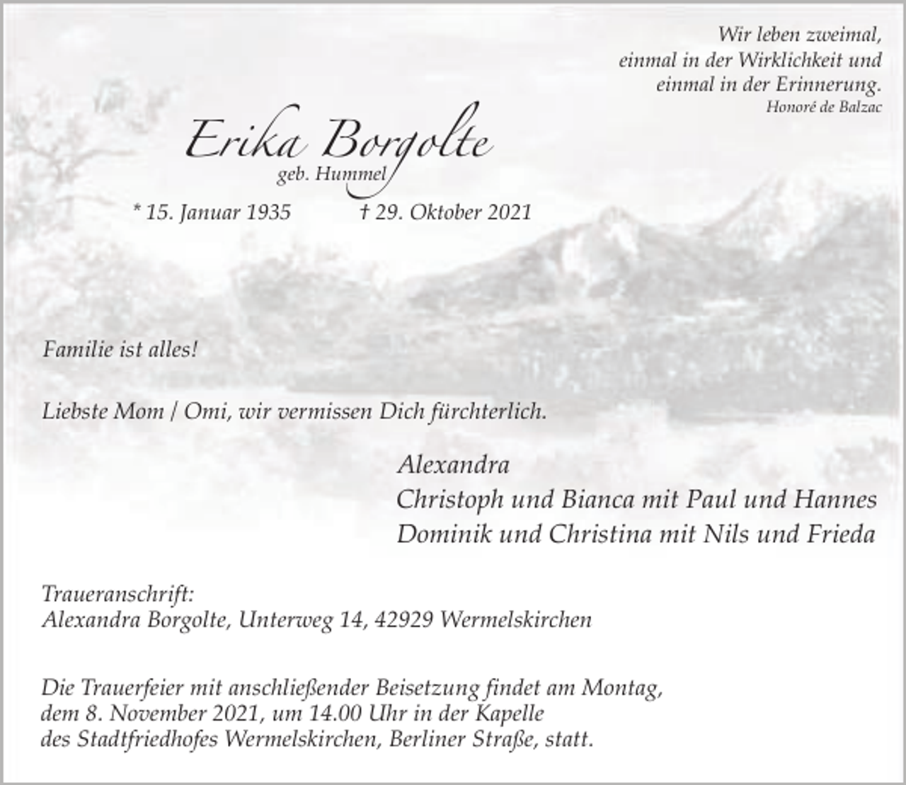 <p>Wir leben zweimal,<br />einmal in der Wirklichkeit und<br />einmal in der Erinnerung.<br />Honoré de Balzac</p><p>Erika Borgolte<br />geb. Hummel</p><p>* 15. Januar 1935</p><p>† 29. Oktober 2021</p><p>Familie ist alles!<br />Liebste Mom / Omi, wir vermissen Dich fürchterlich.</p><p>Alexandra<br />Christoph und Bianca mit Paul und Hannes<br />Dominik und Christina mit Nils und Frieda<br />Traueranschrift:<br />Alexandra Borgolte, Unterweg 14, 42929 Wermelskirchen<br />Die Trauerfeier mit anschließender Beisetzung findet am Montag,<br />dem 8. November 2021, um 14.00 Uhr in der Kapelle<br />des Stadtfriedhofes Wermelskirchen, Berliner Straße, statt.</p>