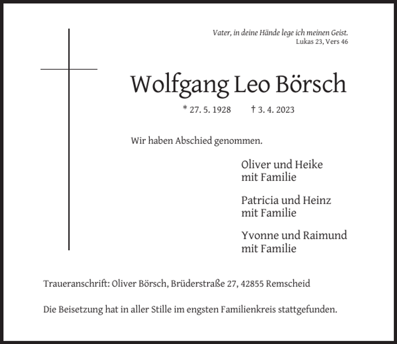 <p>Vater, in deine Hände lege ich meinen Geist.<br />Lukas 23, Vers 46</p><p>Wolfgang Leo Börsch<br />* 27. 5. 1928</p><p>† 3. 4. 2023</p><p>Wir haben Abschied genommen.</p><p>Oliver und Heike<br />mit Familie<br />Patricia und Heinz<br />mit Familie<br />Yvonne und Raimund<br />mit Familie</p><p>Traueranschrift: Oliver Börsch, Brüderstraße 27, 42855 Remscheid<br />Die Beisetzung hat in aller Stille im engsten Familienkreis stattgefunden.</p>