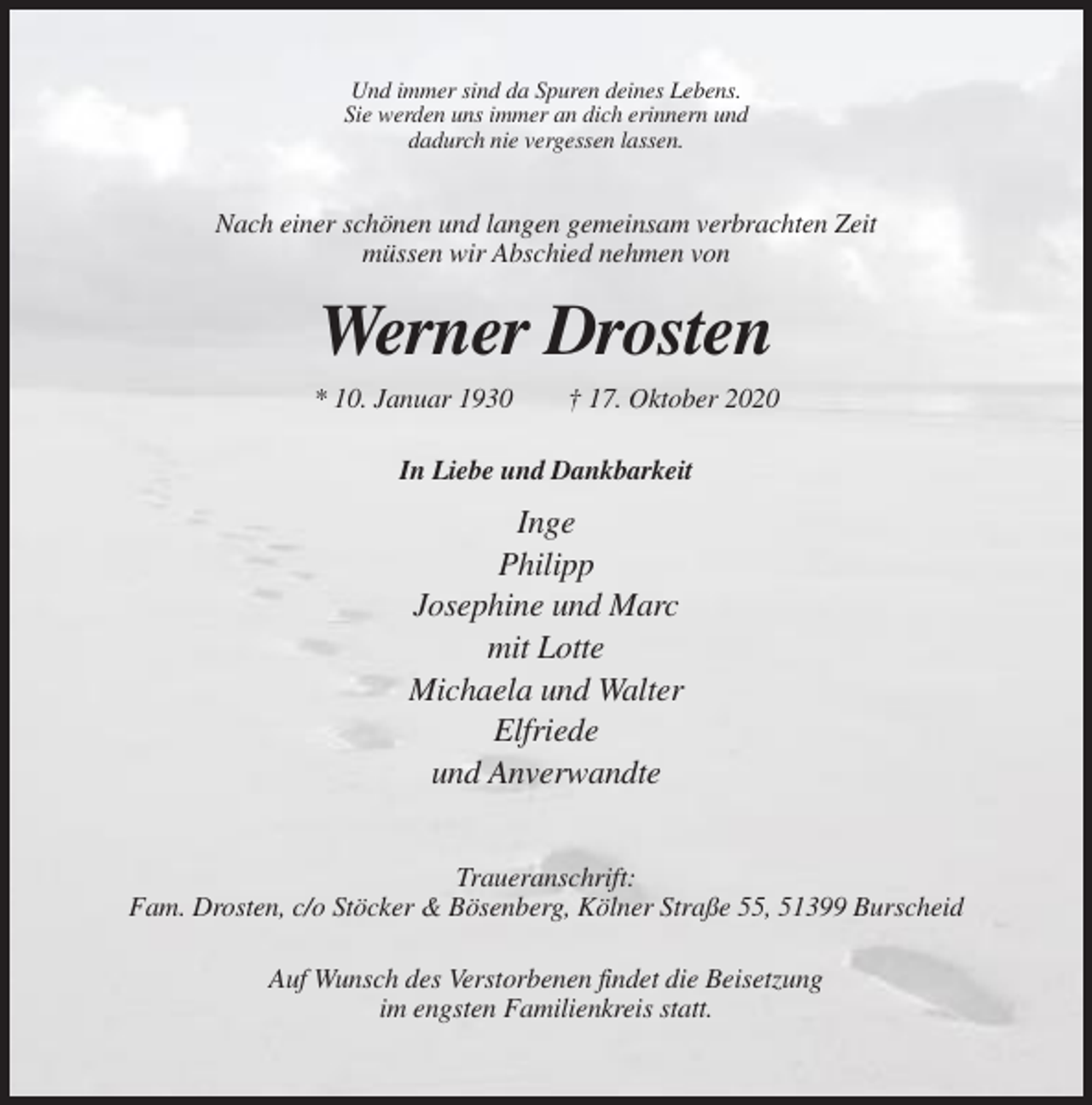 <p>Und immer sind da Spuren deines Lebens.<br />Sie werden uns immer an dich erinnern und<br />dadurch nie vergessen lassen.</p><p>Nach einer schönen und langen gemeinsam verbrachten Zeit<br />müssen wir Abschied nehmen von</p><p>Werner Drosten<br />* 10. Januar 1930</p><p>† 17. Oktober 2020</p><p>In Liebe und Dankbarkeit</p><p>Inge<br />Philipp<br />Josephine und Marc<br />mit Lotte<br />Michaela und Walter<br />Elfriede<br />und Anverwandte<br />Traueranschrift:<br />Fam. Drosten, c/o Stöcker &amp; Bösenberg, Kölner Straße 55, 51399 Burscheid<br />Auf Wunsch des Verstorbenen findet die Beisetzung<br />im engsten Familienkreis statt.</p>