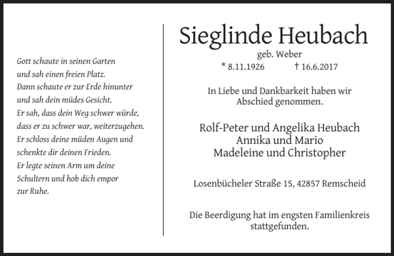 <p>Sieglinde Heubach<br />Gott schaute in seinen Garten<br />und sah einen freien Platz.<br />Dann schaute er zur Erde hinunter<br />und sah dein müdes Gesicht.<br />Er sah, dass dein Weg schwer würde,<br />dass er zu schwer war, weiterzugehen.<br />Er schloss deine müden Augen und<br />schenkte dir deinen Frieden.<br />Er legte seinen Arm um deine<br />Schultern und hob dich empor<br />zur Ruhe.</p><p>geb. Weber<br />* 8.11.1926<br />† 16.6.2017<br />In Liebe und Dankbarkeit haben wir<br />Abschied genommen.</p><p>Rolf-Peter und Angelika Heubach<br />Annika und Mario<br />Madeleine und Christopher<br />Losenbücheler Straße 15, 42857 Remscheid</p><p>Die Beerdigung hat im engsten Familienkreis<br />stattgefunden.</p>