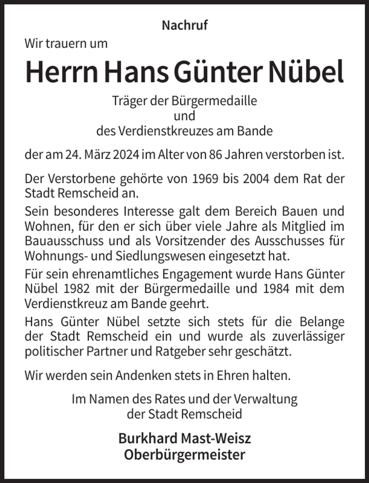 <p>Nachruf<br />Wir trauern um</p><p>Herrn Hans Günter Nübel<br />Träger der Bürgermedaille<br />und<br />des Verdienstkreuzes am Bande<br />der am 24. März 2024 im Alter von 86 Jahren verstorben ist.<br />Der Verstorbene gehörte von 1969 bis 2004 dem Rat der<br />Stadt Remscheid an.<br />Sein besonderes Interesse galt dem Bereich Bauen und<br />Wohnen, für den er sich über viele Jahre als Mitglied im<br />Bauausschuss und als Vorsitzender des Ausschusses für<br />Wohnungs- und Siedlungswesen eingesetzt hat.<br />Für sein ehrenamtliches Engagement wurde Hans Günter<br />Nübel 1982 mit der Bürgermedaille und 1984 mit dem<br />Verdienstkreuz am Bande geehrt.<br />Hans Günter Nübel setzte sich stets für die Belange<br />der Stadt Remscheid ein und wurde als zuverlässiger<br />politischer Partner und Ratgeber sehr geschätzt.<br />Wir werden sein Andenken stets in Ehren halten.<br />Im Namen des Rates und der Verwaltung<br />der Stadt Remscheid</p><p>Burkhard Mast-Weisz<br />Oberbürgermeister</p>