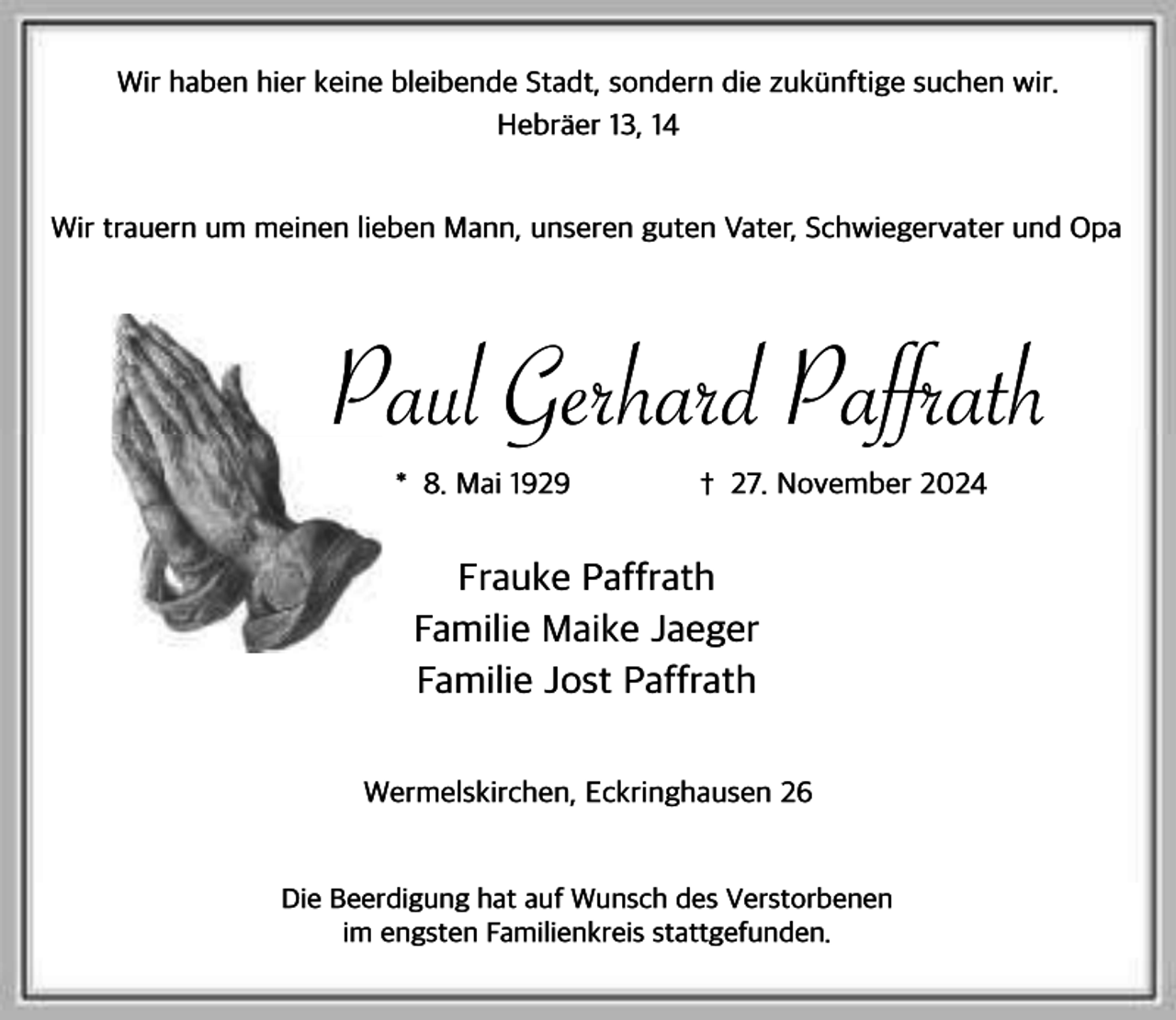 <p>Wir haben hier keine bleibende Stadt, sondern die zuk nftige suchen wir.<br />Hebr er 13, 14<br />Wir trauern um meinen lieben Mann, unseren guten Vater, Schwiegervater und Opa</p><p>Paul Gerhard Paffrath<br />* 8. Mai 1929</p><p>† 27. November 2024</p><p>Frauke Paffrath<br />Familie Maike Jaeger<br />Familie Jost Paffrath<br />Wermelskirchen, Eckringhausen 26<br />Die Beerdigung hat auf Wunsch des Verstorbenen<br />im engsten Familienkreis stattgefunden.</p>