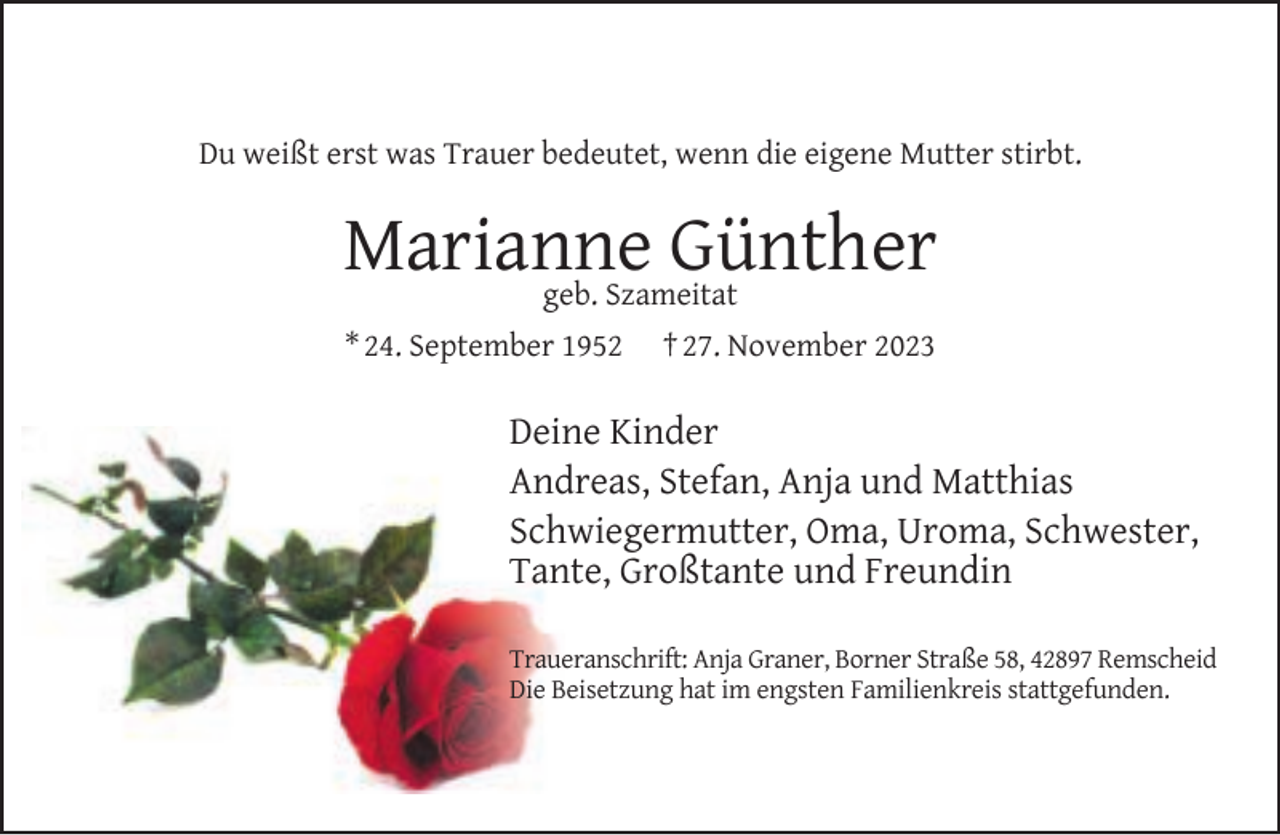 <p>Du weißt erst was Trauer bedeutet, wenn die eigene Mutter stirbt.</p><p>Marianne<br />Günther<br />geb. Szameitat<br />* 24. September 1952</p><p>† 27. November 2023</p><p>Deine Kinder<br />Andreas, Stefan, Anja und Matthias<br />Schwiegermutter, Oma, Uroma, Schwester,<br />Tante, Großtante und Freundin<br />Traueranschrift: Anja Graner, Borner Straße 58, 42897 Remscheid<br />Die Beisetzung hat im engsten Familienkreis stattgefunden.</p>